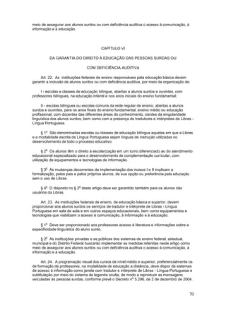 meio de assegurar aos alunos surdos ou com deficiência auditiva o acesso à comunicação, à
informação e à educação.




                                        CAPÍTULO VI

            DA GARANTIA DO DIREITO À EDUCAÇÃO DAS PESSOAS SURDAS OU

                                COM DEFICIÊNCIA AUDITIVA

    Art. 22. As instituições federais de ensino responsáveis pela educação básica devem
garantir a inclusão de alunos surdos ou com deficiência auditiva, por meio da organização de:

     I - escolas e classes de educação bilíngue, abertas a alunos surdos e ouvintes, com
professores bilíngues, na educação infantil e nos anos iniciais do ensino fundamental;

      II - escolas bilíngues ou escolas comuns da rede regular de ensino, abertas a alunos
surdos e ouvintes, para os anos finais do ensino fundamental, ensino médio ou educação
profissional, com docentes das diferentes áreas do conhecimento, cientes da singularidade
linguística dos alunos surdos, bem como com a presença de tradutores e intérpretes de Libras -
Língua Portuguesa.

        o
     § 1 São denominadas escolas ou classes de educação bilíngue aquelas em que a Libras
e a modalidade escrita da Língua Portuguesa sejam línguas de instrução utilizadas no
desenvolvimento de todo o processo educativo.

        o
      § 2 Os alunos têm o direito à escolarização em um turno diferenciado ao do atendimento
educacional especializado para o desenvolvimento de complementação curricular, com
utilização de equipamentos e tecnologias de informação.

        o
    § 3 As mudanças decorrentes da implementação dos incisos I e II implicam a
formalização, pelos pais e pelos próprios alunos, de sua opção ou preferência pela educação
sem o uso de Libras.

        o                  o
    § 4 O disposto no § 2 deste artigo deve ser garantido também para os alunos não
usuários da Libras.

     Art. 23. As instituições federais de ensino, de educação básica e superior, devem
proporcionar aos alunos surdos os serviços de tradutor e intérprete de Libras - Língua
Portuguesa em sala de aula e em outros espaços educacionais, bem como equipamentos e
tecnologias que viabilizem o acesso à comunicação, à informação e à educação.

        o
    § 1 Deve ser proporcionado aos professores acesso à literatura e informações sobre a
especificidade linguística do aluno surdo.

        o
     § 2 As instituições privadas e as públicas dos sistemas de ensino federal, estadual,
municipal e do Distrito Federal buscarão implementar as medidas referidas neste artigo como
meio de assegurar aos alunos surdos ou com deficiência auditiva o acesso à comunicação, à
informação e à educação.

     Art. 24. A programação visual dos cursos de nível médio e superior, preferencialmente os
de formação de professores, na modalidade de educação a distância, deve dispor de sistemas
de acesso à informação como janela com tradutor e intérprete de Libras - Língua Portuguesa e
subtitulação por meio do sistema de legenda oculta, de modo a reproduzir as mensagens
                                                         o
veiculadas às pessoas surdas, conforme prevê o Decreto n 5.296, de 2 de dezembro de 2004.


                                                                                            70
 