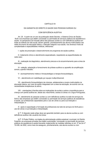 CAPÍTULO VII

            DA GARANTIA DO DIREITO À SAÚDE DAS PESSOAS SURDAS OU

                                COM DEFICIÊNCIA AUDITIVA

     Art. 25. A partir de um ano da publicação deste Decreto, o Sistema Único de Saúde -
 SUS e as empresas que detêm concessão ou permissão de serviços públicos de assistência à
saúde, na perspectiva da inclusão plena das pessoas surdas ou com deficiência auditiva em
todas as esferas da vida social, devem garantir, prioritariamente aos alunos matriculados nas
redes de ensino da educação básica, a atenção integral à sua saúde, nos diversos níveis de
complexidade e especialidades médicas, efetivando:

    I - ações de prevenção e desenvolvimento de programas de saúde auditiva;

    II - tratamento clínico e atendimento especializado, respeitando as especificidades de
cada caso;

    III - realização de diagnóstico, atendimento precoce e do encaminhamento para a área de
educação;

    IV - seleção, adaptação e fornecimento de prótese auditiva ou aparelho de amplificação
sonora, quando indicado;

    V - acompanhamento médico e fonoaudiológico e terapia fonoaudiológica;

    VI - atendimento em reabilitação por equipe multiprofissional;

    VII - atendimento fonoaudiológico às crianças, adolescentes e jovens matriculados na
educação básica, por meio de ações integradas com a área da educação, de acordo com as
necessidades terapêuticas do aluno;

     VIII - orientações à família sobre as implicações da surdez e sobre a importância para a
criança com perda auditiva ter, desde seu nascimento, acesso à Libras e à Língua Portuguesa;

     IX - atendimento às pessoas surdas ou com deficiência auditiva na rede de serviços do
SUS e das empresas que detêm concessão ou permissão de serviços públicos de assistência
à saúde, por profissionais capacitados para o uso de Libras ou para sua tradução e
interpretação; e

     X - apoio à capacitação e formação de profissionais da rede de serviços do SUS para o
uso de Libras e sua tradução e interpretação.

        o
      § 1 O disposto neste artigo deve ser garantido também para os alunos surdos ou com
deficiência auditiva não usuários da Libras.

        o
     § 2 O Poder Público, os órgãos da administração pública estadual, municipal, do Distrito
Federal e as empresas privadas que detêm autorização, concessão ou permissão de serviços
                                                                                   o          o
públicos de assistência à saúde buscarão implementar as medidas referidas no art. 3 da Lei n
10.436, de 2002, como meio de assegurar, prioritariamente, aos alunos surdos ou com


                                                                                             71
 