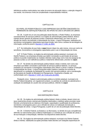 deficiência auditiva matriculados nas redes de ensino da educação básica, a atenção integral à
sua saúde, nos diversos níveis de complexidade e especialidades médicas.




                                        CAPÍTULO VIII

   DO PAPEL DO PODER PÚBLICO E DAS EMPRESAS QUE DETÊM CONCESSÃO OU
   PERMISSÃO DE SERVIÇOS PÚBLICOS, NO APOIO AO USO E DIFUSÃO DA LIBRAS

      Art. 26. A partir de um ano da publicação deste Decreto, o Poder Público, as empresas
concessionárias de serviços públicos e os órgãos da administração pública federal, direta e
indireta devem garantir às pessoas surdas o tratamento diferenciado, por meio do uso e
difusão de Libras e da tradução e interpretação de Libras - Língua Portuguesa, realizados por
servidores e empregados capacitados para essa função, bem como o acesso às tecnologias de
                                         o
informação, conforme prevê o Decreto n 5.296, de 2004.

        o
     § 1 As instituições de que trata o caput devem dispor de, pelo menos, cinco por cento de
servidores, funcionários e empregados capacitados para o uso e interpretação da Libras.

        o
      § 2 O Poder Público, os órgãos da administração pública estadual, municipal e do
Distrito Federal, e as empresas privadas que detêm concessão ou permissão de serviços
públicos buscarão implementar as medidas referidas neste artigo como meio de assegurar às
pessoas surdas ou com deficiência auditiva o tratamento diferenciado, previsto no caput.

      Art. 27. No âmbito da administração pública federal, direta e indireta, bem como das
empresas que detêm concessão e permissão de serviços públicos federais, os serviços
prestados por servidores e empregados capacitados para utilizar a Libras e realizar a tradução
e interpretação de Libras - Língua Portuguesa estão sujeitos a padrões de controle de
atendimento e a avaliação da satisfação do usuário dos serviços públicos, sob a coordenação
da Secretaria de Gestão do Ministério do Planejamento, Orçamento e Gestão, em
                                o
conformidade com o Decreto n 3.507, de 13 de junho de 2000.

      Parágrafo único. Caberá à administração pública no âmbito estadual, municipal e do
Distrito Federal disciplinar, em regulamento próprio, os padrões de controle do atendimento e
avaliação da satisfação do usuário dos serviços públicos, referido no caput.




                                         CAPÍTULO IX

                                 DAS DISPOSIÇÕES FINAIS

      Art. 28. Os órgãos da administração pública federal, direta e indireta, devem incluir em
seus orçamentos anuais e plurianuais dotações destinadas a viabilizar ações previstas neste
Decreto, prioritariamente as relativas à formação, capacitação e qualificação de professores,
servidores e empregados para o uso e difusão da Libras e à realização da tradução e
interpretação de Libras - Língua Portuguesa, a partir de um ano da publicação deste Decreto.

     Art. 29. O Distrito Federal, os Estados e os Municípios, no âmbito de suas competências,
definirão os instrumentos para a efetiva implantação e o controle do uso e difusão de Libras e
de sua tradução e interpretação, referidos nos dispositivos deste Decreto.

      Art. 30. Os órgãos da administração pública estadual, municipal e do Distrito Federal,
direta e indireta, viabilizarão as ações previstas neste Decreto com dotações específicas em

                                                                                               72
 