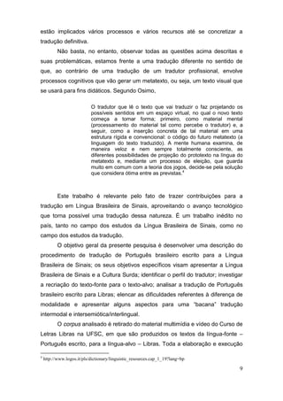 estão implicados vários processos e vários recursos até se concretizar a
tradução definitiva.
           Não basta, no entanto, observar todas as questões acima descritas e
suas problemáticas, estamos frente a uma tradução diferente no sentido de
que, ao contrário de uma tradução de um tradutor profissional, envolve
processos cognitivos que vão gerar um metatexto, ou seja, um texto visual que
se usará para fins didáticos. Segundo Osimo,

                            O tradutor que lê o texto que vai traduzir o faz projetando os
                            possíveis sentidos em um espaço virtual, no qual o novo texto
                            começa a tomar forma; primeiro, como material mental
                            (processamento do material tal como percebe o tradutor) e, a
                            seguir, como a inserção concreta de tal material em uma
                            estrutura rígida e convencional: o código do futuro metatexto (a
                            linguagem do texto traduzido). A mente humana examina, de
                            maneira veloz e nem sempre totalmente consciente, as
                            diferentes possibilidades de projeção do prototexto na língua do
                            metatexto e, mediante um processo de eleição, que guarda
                            muito em comum com a teoria dos jogos, decide-se pela solução
                            que considera ótima entre as previstas.4



           Este trabalho é relevante pelo fato de trazer contribuições para a
tradução em Língua Brasileira de Sinais, aproveitando o avanço tecnológico
que torna possível uma tradução dessa natureza. É um trabalho inédito no
país, tanto no campo dos estudos da Língua Brasileira de Sinais, como no
campo dos estudos da tradução.
           O objetivo geral da presente pesquisa é desenvolver uma descrição do
procedimento de tradução de Português brasileiro escrito para a Língua
Brasileira de Sinais; os seus objetivos específicos visam apresentar a Língua
Brasileira de Sinais e a Cultura Surda; identificar o perfil do tradutor; investigar
a recriação do texto-fonte para o texto-alvo; analisar a tradução de Português
brasileiro escrito para Libras; elencar as dificuldades referentes à diferença de
modalidade e apresentar alguns aspectos para uma “bacana” tradução
intermodal e intersemiótica/interlingual.
           O corpus analisado é retirado do material multimídia e vídeo do Curso de
Letras Libras na UFSC, em que são produzidos os textos da língua-fonte –
Português escrito, para a língua-alvo – Libras. Toda a elaboração e execução

4
    http://www.logos.it/pls/dictionary/linguistic_resources.cap_1_19?lang=bp

                                                                                          9
 