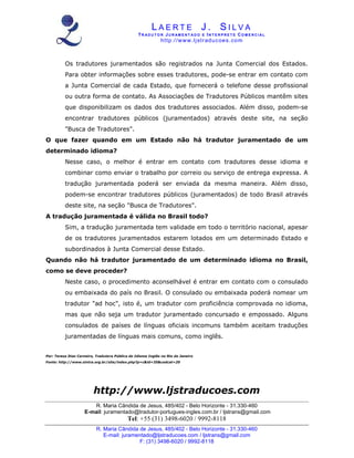 L A E R T E J . S I L V A
TR A D U T O R JU R AM E N T A D O E I N T E R P R E T E CO M E R C I A L
http://www.ljstraducoes.com
R. Maria Cândida de Jesus, 485/402 - Belo Horizonte - 31.330-460
E-mail: juramentado@ljstraducoes.com / ljstrans@gmail.com
F: (31) 3498-6020 / 9992-8118
Os tradutores juramentados são registrados na Junta Comercial dos Estados.
Para obter informações sobre esses tradutores, pode-se entrar em contato com
a Junta Comercial de cada Estado, que fornecerá o telefone desse profissional
ou outra forma de contato. As Associações de Tradutores Públicos mantêm sites
que disponibilizam os dados dos tradutores associados. Além disso, podem-se
encontrar tradutores públicos (juramentados) através deste site, na seção
"Busca de Tradutores".
O que fazer quando em um Estado não há tradutor juramentado de um
determinado idioma?
Nesse caso, o melhor é entrar em contato com tradutores desse idioma e
combinar como enviar o trabalho por correio ou serviço de entrega expressa. A
tradução juramentada poderá ser enviada da mesma maneira. Além disso,
podem-se encontrar tradutores públicos (juramentados) de todo Brasil através
deste site, na seção "Busca de Tradutores".
A tradução juramentada é válida no Brasil todo?
Sim, a tradução juramentada tem validade em todo o território nacional, apesar
de os tradutores juramentados estarem lotados em um determinado Estado e
subordinados à Junta Comercial desse Estado.
Quando não há tradutor juramentado de um determinado idioma no Brasil,
como se deve proceder?
Neste caso, o procedimento aconselhável é entrar em contato com o consulado
ou embaixada do país no Brasil. O consulado ou embaixada poderá nomear um
tradutor "ad hoc", isto é, um tradutor com proficiência comprovada no idioma,
mas que não seja um tradutor juramentado concursado e empossado. Alguns
consulados de países de línguas oficiais incomuns também aceitam traduções
juramentadas de línguas mais comuns, como inglês.
Por: Teresa Dias Carneiro, Tradutora Pública do Idioma Inglês no Rio de Janeiro
Fonte: http://www.sintra.org.br/site/index.php?p=c&id=35&codcat=20
http://www.ljstraducoes.com
R. Maria Cândida de Jesus, 485/402 - Belo Horizonte - 31.330-460
E-mail: juramentado@tradutor-portugues-ingles.com.br / ljstrans@gmail.com
Tel: +55 (31) 3498-6020 / 9992-8118
 