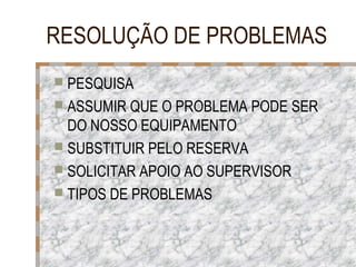 RESOLUÇÃO DE PROBLEMAS
 PESQUISA
 ASSUMIR QUE O PROBLEMA PODE SER

DO NOSSO EQUIPAMENTO
 SUBSTITUIR PELO RESERVA
 SOLICITAR APOIO AO SUPERVISOR
 TIPOS DE PROBLEMAS

 