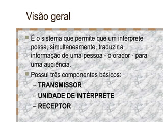 Visão geral
 É o sistema que permite que um intérprete

possa, simultaneamente, traduzir a
informação de uma pessoa - o orador - para
uma audiência.
 Possui três componentes básicos:
– TRANSMISSOR
– UNIDADE DE INTÉRPRETE
– RECEPTOR

 