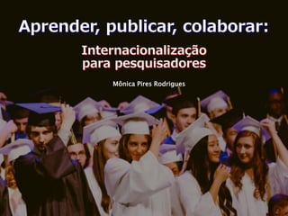 Internacionalização
para pesquisadores
Mônica Pires Rodrigues
Aprender, publicar, colaborar:
 