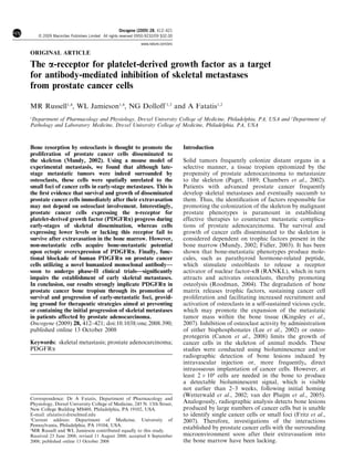 ORIGINAL ARTICLE
The a-receptor for platelet-derived growth factor as a target
for antibody-mediated inhibition of skeletal metastases
from prostate cancer cells
MR Russell1,4
, WL Jamieson1,4
, NG Dolloff 1,3
and A Fatatis1,2
1
Department of Pharmacology and Physiology, Drexel University College of Medicine, Philadelphia, PA, USA and 2
Department of
Pathology and Laboratory Medicine, Drexel University College of Medicine, Philadelphia, PA, USA
Bone resorption by osteoclasts is thought to promote the
proliferation of prostate cancer cells disseminated to
the skeleton (Mundy, 2002). Using a mouse model of
experimental metastasis, we found that although late-
stage metastatic tumors were indeed surrounded by
osteoclasts, these cells were spatially unrelated to the
small foci of cancer cells in early-stage metastases. This is
the ﬁrst evidence that survival and growth of disseminated
prostate cancer cells immediately after their extravasation
may not depend on osteoclast involvement. Interestingly,
prostate cancer cells expressing the a-receptor for
platelet-derived growth factor (PDGFRa) progress during
early-stages of skeletal dissemination, whereas cells
expressing lower levels or lacking this receptor fail to
survive after extravasation in the bone marrow. However,
non-metastatic cells acquire bone-metastatic potential
upon ectopic overexpression of PDGFRa. Finally, func-
tional blockade of human PDGFRa on prostate cancer
cells utilizing a novel humanized monoclonal antibody—
soon to undergo phase-II clinical trials—signiﬁcantly
impairs the establishment of early skeletal metastases.
In conclusion, our results strongly implicate PDGFRa in
prostate cancer bone tropism through its promotion of
survival and progression of early-metastatic foci, provid-
ing ground for therapeutic strategies aimed at preventing
or containing the initial progression of skeletal metastases
in patients affected by prostate adenocarcinoma.
Oncogene (2009) 28, 412–421; doi:10.1038/onc.2008.390;
published online 13 October 2008
Keywords: skeletal metastasis; prostate adenocarcinoma;
PDGFRa
Introduction
Solid tumors frequently colonize distant organs in a
selective manner, a tissue tropism epitomized by the
propensity of prostate adenocarcinoma to metastasize
to the skeleton (Paget, 1889; Chambers et al., 2002).
Patients with advanced prostate cancer frequently
develop skeletal metastases and eventually succumb to
them. Thus, the identiﬁcation of factors responsible for
promoting the colonization of the skeleton by malignant
prostate phenotypes is paramount in establishing
effective therapies to counteract metastatic complica-
tions of prostate adenocarcinoma. The survival and
growth of cancer cells disseminated to the skeleton is
considered dependent on trophic factors present in the
bone marrow (Mundy, 2002; Fidler, 2003). It has been
shown that bone-metastatic phenotypes produce mole-
cules, such as parathyroid hormone-related peptide,
which stimulate osteoblasts to release a receptor
activator of nuclear factor-kB (RANKL), which in turn
attracts and activates osteoclasts, thereby promoting
osteolysis (Roodman, 2004). The degradation of bone
matrix releases trophic factors, sustaining cancer cell
proliferation and facilitating increased recruitment and
activation of osteoclasts in a self-sustained vicious cycle,
which may promote the expansion of the metastatic
tumor mass within the bone tissue (Kingsley et al.,
2007). Inhibition of osteoclast activity by administration
of either bisphosphonates (Lee et al., 2002) or osteo-
protegerin (Canon et al., 2008) limits the growth of
cancer cells in the skeleton of animal models. These
studies were conducted using bioluminescence and/or
radiographic detection of bone lesions induced by
intravascular injection or, more frequently, direct
intraosseous implantation of cancer cells. However, at
least 2 Â 104
cells are needed in the bone to produce
a detectable bioluminescent signal, which is visible
not earlier than 2–3 weeks, following initial homing
(Wetterwald et al., 2002; van der Pluijm et al., 2005).
Analogously, radiographic analysis detects bone lesions
produced by large numbers of cancer cells but is unable
to identify single cancer cells or small foci (Fritz et al.,
2007). Therefore, investigations of the interactions
established by prostate cancer cells with the surrounding
microenvironment soon after their extravasation into
the bone marrow have been lacking.
Received 23 June 2008; revised 11 August 2008; accepted 8 September
2008; published online 13 October 2008
Correspondence: Dr A Fatatis, Department of Pharmacology and
Physiology, Drexel University College of Medicine, 245 N. 15th Street,
New College Building MS488, Philadelphia, PA 19102, USA.
E-mail: afatatis@drexelmed.edu
3
Current address: Department of Medicine, University of
Pennsylvania, Philadelphia, PA 19104, USA.
4
MR Russell and WL Jamieson contributed equally to this study.
Oncogene (2009) 28, 412–421
& 2009 Macmillan Publishers Limited All rights reserved 0950-9232/09 $32.00
www.nature.com/onc
 