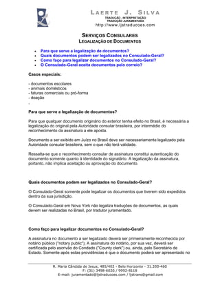 LAERTE           J.      SILVA
                                          TRADUÇÃO . INTERPRETAÇÃO
                                           TRADUÇÃO JURAMENTADA
                                     http://www.ljstraducoes.com

                             SERVIÇOS CONSULARES
                           LEGALIZAÇÃO DE DOCUMENTOS

   •   Para que serve a legalização de documentos?
   •   Quais documentos podem ser legalizados no Consulado-Geral?
   •   Como faço para legalizar documentos no Consulado-Geral?
   •   O Consulado-Geral aceita documentos pelo correio?

Casos especiais:

- documentos escolares
- animais domésticos
- faturas comerciais ou pró-forma
- doação
,

Para que serve a legalização de documentos?

Para que qualquer documento originário do exterior tenha efeito no Brasil, é necessária a
legalização do original pela Autoridade consular brasileira, por intermédio do
reconhecimento da assinatura a ele aposta.

Documento a ser exibido em Juízo no Brasil deve ser necessariamente legalizado pela
Autoridade consular brasileira, sem o que não terá validade.

Ressalta-se que o reconhecimento consular de assinatura constitui autenticação do
documento somente quanto à identidade do signatário. A legalização da assinatura,
portanto, não implica aceitação ou aprovação do documento.



Quais documentos podem ser legalizados no Consulado-Geral?

O Consulado-Geral somente pode legalizar os documentos que tiverem sido expedidos
dentro da sua jurisdição.

O Consulado-Geral em Nova York não legaliza traduções de documentos, as quais
devem ser realizadas no Brasil, por tradutor juramentado.



Como faço para legalizar documentos no Consulado-Geral?

A assinatura no documento a ser legalizado deverá ser primeiramente reconhecida por
notário público ("notary public"). A assinatura do notário, por sua vez, deverá ser
certificada pelo escrivão do Condado ("County clerk") ou, ainda, pelo Secretário de
Estado. Somente após estas providências é que o documento poderá ser apresentado no


             R. Maria Cândida de Jesus, 485/402 - Belo Horizonte - 31.330-460
                              F: (31) 3498-6020 / 9992-8118
                E-mail: juramentado@ljstraducoes.com / ljstrans@gmail.com
 