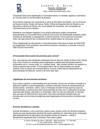 LAERTE             J.      SILVA
                                          TRADUÇÃO . INTERPRETAÇÃO
                                           TRADUÇÃO JURAMENTADA
                                     http://www.ljstraducoes.com

Consulado-Geral para legalização (o Consulado-Geral, na verdade, legaliza a assinatura
do "County clerk" ou do Secretário de Estado).

Documentos originais com assinaturas e selos de Secretário de Estado, Juiz ou Escrivão
da Suprema Corte, Diretor de Escola, Reitor, Oficial do Departamento de Saúde ou da
Agricultura, Oficiais de Polícia, etc, da jurisdição do Consulado, não necessitam de
reconhecimento junto a Notário.

Brasileiros que desejem legalizar a sua própria assinatura podem comparecer
pessoalmente ao Consulado-Geral, portando documento de identificação brasileiro válido
(carteira de identidade ou passaporte), e assinar perante o funcionário do Consulado.
Caso não seja possível seu comparecimento, poderá seguir as instruções acima.

Para a legalização de assinaturas o Consulado-Geral cobra taxa consular de US$ 20,00
por legalização. Para quaisquer documentos escolares, entretanto, é cobrada a taxa de
US$ 5,00 por documento.



O Consulado-Geral aceita documentos pelo correio?

Sim, mas apenas para residentes localizados fora da área da cidade de Nova York. Nesse
caso, favor anexar um envelope auto-endereçado e selado para devolução posterior,
juntamente com a “money order” ou “certified check”. Não remeter dinheiro em espécie ou
cheque pessoal pelo correio. O Consulado-Geral não se responsabiliza por perda,
extravio, furto ou atraso de correspondência. O prazo médio para processamento da
documentação enviada por correio é de cinco dias úteis.



Legalização de documentos escolares

Com vistas a garantir a autenticidade dos documentos, devem ser enviados os boletins e
diplomas originais a serem legalizados, portando assinatura oficial de representante da
escola (diretor, orientador, reitor). Caso a instituição escolar forneça apenas cópia da
documentação, a mesma deve estar acompanhada de carta com o cabeçalho da escola,
assinada pelo Diretor, Secretário ou Orientador, além do selo da instituição. É cobrada
taxa consular de US$ 5,00 por documento. Essa documentação também pode ser
enviada pelo correio (note as exigências para legalização de documentos remetidos pelo
correio.)



Animais domésticos e plantas

Animais domésticos, como cachorros, gatos e aves, podem entrar em território brasileiro
desde que seja apresentado atestado de saúde expedido por veterinário local, endossado
pelo Departamento de Agricultura dos Estados Unidos da América – USDA e
devidamente legalizado pelo Consulado. Para cães e gatos:
             R. Maria Cândida de Jesus, 485/402 - Belo Horizonte - 31.330-460
                              F: (31) 3498-6020 / 9992-8118
                E-mail: juramentado@ljstraducoes.com / ljstrans@gmail.com
 