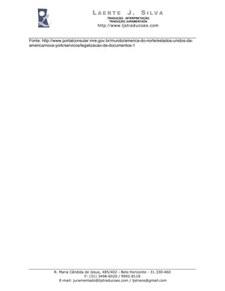 LAERTE             J.      SILVA
                                         TRADUÇÃO . INTERPRETAÇÃO
                                          TRADUÇÃO JURAMENTADA
                                    http://www.ljstraducoes.com


Fonte: http://www.portalconsular.mre.gov.br/mundo/america-do-norte/estados-unidos-da-
america/nova-york/servicos/legalizacao-de-documentos-1




            R. Maria Cândida de Jesus, 485/402 - Belo Horizonte - 31.330-460
                             F: (31) 3498-6020 / 9992-8118
               E-mail: juramentado@ljstraducoes.com / ljstrans@gmail.com
 