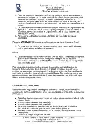 LAERTE             J.      SILVA
                                          TRADUÇÃO . INTERPRETAÇÃO
                                           TRADUÇÃO JURAMENTADA
                                     http://www.ljstraducoes.com

   1. Obter, de veterinário licenciado, certificado de saúde do animal, atestando que o
      mesmo encontra-se com boa saúde e que não há relatos de doenças contagiosas
      na região. Deverá obter, também, certificado de vacinação anti-rábica. O
      veterinário, se quiser, pode emitir um só certificado com todas as informações. O
      certificado deverá estar assinado pelo veterinário, com nome, carimbo e número da
      licença.
   2. Os certificados acima deverão ser endossados por veterinário do Departamento de
      Agricultura - USDA, na área da jurisdição (vide jurisdição), que deverá apor sua
      assinatura, carimbo e selo seco do Departamento, até 10 (dez) dias antes do
      embarque do animal.
   3. Apresentar o certificado endossado pelo USDA ao Consulado-Geral para
      legalização.

Passáros: ATENÇÃO Está temporariamente suspensa a entrada de aves no Brasil.

   1. Os procedimentos deverão ser os mesmos acima, sendo que o certificado deve
      indicar que o pássaro está livre de psitacosis.

Plantas:

   1. Deverá ser obtido certificado fitossanitário junto ao USDA. Também deverá constar
      que não existe relato de doenças contagiosas na região nos 10 (dez) dias
      anteriores ao embarque. O certificado fitossanitário tambem deverá ser legalizado
      pelo consulado-geral.

Para o ingresso de quaisquer outros animais, é necessária autorização prévia do
Ministério da Agricultura do Brasil. Existem restrições à entrada de aves silvestres
exóticas, para as quais é necessária a autorização prévia de importação expedida pela
autoridade de proteção à fauna silvestre no Brasil (IBAMA). Não existe quarentena para
animais domésticos na chegada ao Brasil O custo da legalização é de US$ 20,00 (vinte
dólares americanos) por documento.



Fatura Comercial ou Pro-Forma

De acordo com o Regulamento Alfandegário - Decreto 91.030/85, faturas comerciais
apresentadas ao Consulado-Geral do Brasil para legalização deverão conter as seguintes
informações:

   •   Assinatura do exportador - reconhecida por notário público e pelo escrivão da corte
       (County Clerk);
   •   Nome completo e endereço do exportador;
   •   Nome completo e endereço do importador;
   •   Especificação detalhada da mercadoria em português e inglês, contendo a
       denominação comercial e qualquer outra que o produto possa ter;
   •   Marca do produto (fabricante), número, e, se possível, número de referência de
       cada volume;
   •   Quantidade e especificação dos volumes;
             R. Maria Cândida de Jesus, 485/402 - Belo Horizonte - 31.330-460
                              F: (31) 3498-6020 / 9992-8118
                E-mail: juramentado@ljstraducoes.com / ljstrans@gmail.com
 