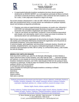 L A E R T E J . S I L V A
TRADUÇÃO . INTERPRETAÇÃO
TRADUÇÃO JURAMENTADA
http://www.ljstraducoes.com
R. Maria Cândida de Jesus, 485/402 - Belo Horizonte - 31.330-460
F: (31) 3498-6020 / 9992-8118
E-mail: juramentado@ljstraducoes.com / ljstrans@gmail.com
• A organização/instituição brasileira recebedora dos bens deverá apresentar
diretamente ao DECEX/ GEROP, ou a uma agência autorizada do Banco do Brasil,
uma fatura comercial pró-forma, indicando o valor comercial dos bens doados e, se
for o caso, o valor pago pelo transporte e seguro da carga.
Se os bens doados ultrapassarem o valor de US$ 1.000,00 (mil dólares americanos),
além dos procedimentos acima, os quais devem ser realizados em qualquer hipótese,
devem ser tomadas as seguintes providências:
1. Preparar uma carta em papel timbrado da empresa, em quatro vias, indicando o
CGC/CNPJ da instituição/organização filantrópica brasileira e a localização. O
Consulado não procederá a legalização sem essas informações.
2. Todas as vias devem ser assinadas, constando o nome da pessoa responsável
pela doação, sem abreviações, assim como o cargo que ocupa na empresa. As
assinaturas devem ser autenticadas por notário público.
Não há taxa consular para a legalização de documentos de doação. Doações somente
são aceitas para instituições filantrópicas devidamente registradas como tal perante as
autoridades brasileiras, nunca para pessoas físicas.
A carta de doação, após legalizada, será devolvida à instituição doadora. Deverão ser
enviadas, obrigatoriamente, uma via para a instituição/organização no Brasil e outra
anexada à documentação do frete (“Bill of Lading” ou conhecimento aéreo). (vide modelo
de carta de doação)
--------------------------------------------------------------------------------
MODELO DE CARTA DE DOAÇÃO
Este documento certifica que, para fins de liberação alfandegária, os bens listados a
seguir (descreva todos os bens doados), com valor total de US$ ....... (escrever também
por extenso), é uma doação de (nome da instituição doadora) para (nome da instituição
brasileira recebedora dos bens, com CGC). Esta doação é feita livre de quaisquer taxas,
impostos ou cobranças. O frete foi pago nos Estados Unidos da América e não envolverá
qualquer câmbio ou troca de divisas.
O carregamento está consignado a:
(nome completo da instituição/organização brasileira e endereço no Brasil)
Atenciosamente,
Assinatura
Nome e título
Notário público
Selo seco e carimbo
Tradução juramentada de documentos para fins legais e oficiais: diplomas, certificados, históricos,
certidões, licitações, imigração, visto, adoção, casamento, divórcio, contratos, licitações,
exportação, importação, patentes, etc. e artigos científicos, resumos de artigos e teses.
Idiomas: Inglês, francês, italiano, espanhol, alemão.
Versão, tradutores, Tradutor Juramentado, Português, Inglês, Francês, Italiano, Espanhol, Alemão,
Tradutor de Inglês, Tradutor, Traduções, Tradução Simultânea, tradução Juramentada,
Juramentado, Juramentada, Intérprete, Equipamento para Interpretação
 