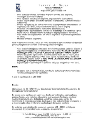 L A E R T E J . S I L V A
TRADUÇÃO . INTERPRETAÇÃO
TRADUÇÃO JURAMENTADA
http://www.ljstraducoes.com
R. Maria Cândida de Jesus, 485/402 - Belo Horizonte - 31.330-460
F: (31) 3498-6020 / 9992-8118
E-mail: juramentado@ljstraducoes.com / ljstrans@gmail.com
• Peso bruto dos volumes, incluindo o do próprio produto, o do recipiente,
embalagem e demais envoltórios;
• Peso líquido do produto (sem recipiente, empacotamento ou envoltório);
• País de origem (onde o produto foi fabricado, ou onde sofreu a última modificação
substancial);
• País de aquisição (aquele onde a mercadoria foi comprada com a finalidade de ser
exportada para o Brasil, independentemente do seu país de origem);
• País onde a mercadoria estava no momento de ser adquirida;
• Preço unitário e algum desconto ou reduções de cada tipo de mercadoria e o preço
total e natureza de cada desconto ou reduções de preço dadas ao importador;
• Frete e todas as despesas feitas em relação ao produto ou produtos especificados
na fatura;
• Moeda e formas de pagamento.
Além do acima mencionado, a fatura pró-forma apresentada ao Consulado-Geral do Brasil
para legalização deverá também conter as seguintes informações:
• Caso existam catálogos ou listas estes devem ser legalizados. Caso não existam, a
seguinte declaração deve ser feita em letras maiúsculas: “NÃO EXISTEM LISTAS
DE PREÇOS OU CATÁLOGOS PUBLICADOS SOBRE ESTA MERCADORIA”
• O nome do agente, representante ou distribuidor no Brasil. Se não houver, deve
constar a seguinte declaração: "Não existe agente, representante ou distribuidor
envolvido na presente oferta", e, “ISTO NÃO É UMA VENDA, MAS UMA OFERTA
DE PREÇO E DE DISPONIBILIDADE”.
• Especificação da porcentagem ou comissão total paga ao agente (se for o caso).
NOTA:
• De acordo com as normas federais, nem faturas ou faturas pró-forma referentes a
veículos usados podem ser legalizadas.
A taxa de legalização é de US$ 20,00
Doação
(Comunicado no. 29, 13/10/1997, da Secretaria de Comércio Exterior, Departamento de
Operações de Comércio Exterior)
De acordo com a legislação em vigor, bens doados por instituições, organizações ou
pessoas físicas a uma instituição educacional ou organização filantrópica brasileira,
legalmente constituída e/ou dedicadas à assistência pública, estão isentos de
recolhimento de impostos aduaneiros, desde que se trate efetivamente de um presente e
a documentação esteja devidamente legalizada pelo Consulado brasileiro.
Se os bens a serem doados não excederem o valor de US$ 1.000,00 (mil dólares
americanos), devem ser observados os seguintes procedimentos:
 