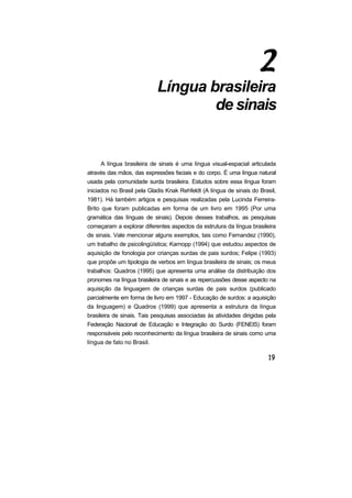 Língua brasileira
                                    de sinais


     A língua brasileira de sinais é uma língua visual-espacial articulada
através das mãos, das expressões faciais e do corpo. É uma língua natural
usada pela comunidade surda brasileira. Estudos sobre essa língua foram
iniciados no Brasil pela Gladis Knak Rehfeldt (A língua de sinais do Brasil,
1981). Há também artigos e pesquisas realizadas pela Lucinda Ferreira-
Brito que foram publicadas em forma de um livro em 1995 (Por uma
gramática das línguas de sinais). Depois desses trabalhos, as pesquisas
começaram a explorar diferentes aspectos da estrutura da língua brasileira
de sinais. Vale mencionar alguns exemplos, tais como Fernandez (1990),
um trabalho de psicolingüística; Karnopp (1994) que estudou aspectos de
aquisição de fonologia por crianças surdas de pais surdos; Felipe (1993)
que propõe um tipologia de verbos em língua brasileira de sinais; os meus
trabalhos: Quadros (1995) que apresenta uma análise da distribuição dos
pronomes na língua brasileira de sinais e as repercussões desse aspecto na
aquisição da linguagem de crianças surdas de pais surdos (publicado
parcialmente em forma de livro em 1997 - Educação de surdos: a aquisição
da linguagem) e Quadros (1999) que apresenta a estrutura da língua
brasileira de sinais. Tais pesquisas associadas às atividades dirigidas pela
Federação Nacional de Educação e Integração do Surdo (FENEIS) foram
responsáveis pelo reconhecimento da língua brasileira de sinais como uma
língua de fato no Brasil.
 