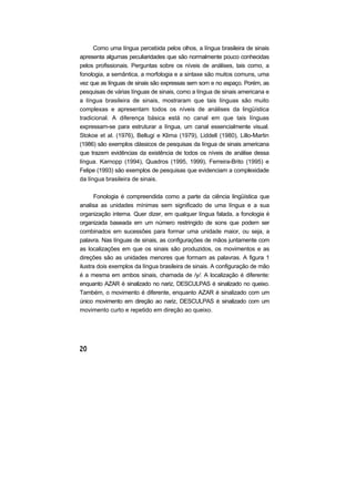 Como uma língua percebida pelos olhos, a língua brasileira de sinais
apresenta algumas peculiaridades que são normalmente pouco conhecidas
pelos profissionais. Perguntas sobre os níveis de análises, tais como, a
fonologia, a semântica, a morfologia e a sintaxe são muitos comuns, uma
vez que as línguas de sinais são expressas sem som e no espaço. Porém, as
pesquisas de várias línguas de sinais, como a língua de sinais americana e
a língua brasileira de sinais, mostraram que tais línguas são muito
complexas e apresentam todos os níveis de análises da lingüística
tradicional. A diferença básica está no canal em que tais línguas
expressam-se para estruturar a língua, um canal essencialmente visual.
Stokoe et al. (1976), Bellugi e Klima (1979), Liddell (1980), Lillo-Martin
(1986) são exemplos clássicos de pesquisas da língua de sinais americana
que trazem evidências da existência de todos os níveis de análise dessa
língua. Karnopp (1994), Quadros (1995, 1999), Ferreira-Brito (1995) e
Felipe (1993) são exemplos de pesquisas que evidenciam a complexidade
da língua brasileira de sinais.

       Fonologia é compreendida como a parte da ciência lingüística que
analisa as unidades mínimas sem significado de uma língua e a sua
organização interna. Quer dizer, em qualquer língua falada, a fonologia é
organizada baseada em um número restringido de sons que podem ser
combinados em sucessões para formar uma unidade maior, ou seja, a
palavra. Nas línguas de sinais, as configurações de mãos juntamente com
as localizações em que os sinais são produzidos, os movimentos e as
direções são as unidades menores que formam as palavras. A figura 1
ilustra dois exemplos da língua brasileira de sinais. A configuração de mão
é a mesma em ambos sinais, chamada de /y/. A localização é diferente:
enquanto AZAR é sinalizado no nariz, DESCULPAS é sinalizado no queixo.
Também, o movimento é diferente, enquanto AZAR é sinalizado com um
único movimento em direção ao nariz, DESCULPAS é sinalizado com um
movimento curto e repetido em direção ao queixo.
 