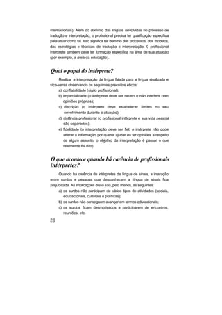 internacionais). Além do domínio das línguas envolvidas no processo de
tradução e interpretação, o profissional precisa ter qualificação específica
para atuar como tal. Isso significa ter domínio dos processos, dos modelos,
das estratégias e técnicas de tradução e interpretação. 0 profissional
intérprete também deve ter formação específica na área de sua atuação
(por exemplo, a área da educação).


Qual o papel do intérprete?
     Realizar a interpretação da língua falada para a língua sinalizada e
vice-versa observando os seguintes preceitos éticos:
     a) confiabilidade (sigilo profissional);
     b) imparcialidade (o intérprete deve ser neutro e não interferir com
        opiniões próprias);
     c) discrição (o intérprete deve estabelecer limites no seu
         envolvimento durante a atuação);
     d) distância profissional (o profissional intérprete e sua vida pessoal
        são separados);
     e) fidelidade (a interpretação deve ser fiel, o intérprete não pode
        alterar a informação por querer ajudar ou ter opiniões a respeito
        de algum assunto, o objetivo da interpretação é passar o que
        realmente foi dito).


O que acontece quando há carência de profissionais
intérpretes?
     Quando há carência de intérpretes de língua de sinais, a interação
entre surdos e pessoas que desconhecem a língua de sinais fica
prejudicada. As implicações disso são, pelo menos, as seguintes:
     a) os surdos não participam de vários tipos de atividades (sociais,
        educacionais, culturais e políticas);
     b) os surdos não conseguem avançar em termos educacionais;
     c) os surdos ficam desmotivados a participarem de encontros,
        reuniões, etc.
 