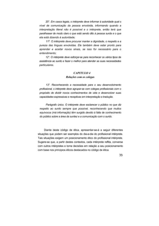 20°. Em casos legais, o intérprete deve informar à autoridade qual o
 nível de comunicação da pessoa envolvida, informando quando a
 interpretação literal não é possível e o intérprete, então terá que
 parafrasear de modo claro o que está sendo dito à pessoa surda e o que
 ela está dizendo à autoridade;
       11º. O intérprete deve procurar manter a dignidade, o respeito e a
 pureza das línguas envolvidas. Ele também deve estar pronto para
 aprender e aceitar novos sinais, se isso for necessário para o
 entendimento;
       12°. O intérprete deve esforçar-se para reconhecer os vários tipos de
 assistência ao surdo e fazer o melhor para atender as suas necessidades
 particulares.

                               CAPITULO 4
                         Relações com os colegas

       13°. Reconhecendo a necessidade para o seu desenvolvimento
 profissional, o intérprete deve agrupar-se com colegas profissionais com o
 propósito de dividir novos conhecimentos de vida e desenvolver suas
 capacidades expressivas e receptivas em interpretação e tradução.

      Parágrafo único. O intérprete deve esclarecer o público no que diz
 respeito ao surdo sempre que possível, reconhecendo que muitos
 equívocos (má informação) têm surgido devido à falta de conhecimento
 do público sobre a área da surdez e a comunicação com o surdo.




      Diante deste código de ética, apresentar-se-á a seguir diferentes
situações que podem ser exemplos do dia-a-dia do profissional intérprete.
Tais situações exigem um posicionamento ético do profissional intérprete.
Sugere-se que, a partir destes contextos, cada intérprete reflita, converse
com outros intérpretes e tome decisões em relação a seu posicionamento
com base nos principios éticos destacados no código de ética.
 