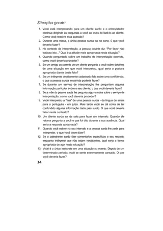 Situações gerais:
1. Você está interpretando para um cliente surdo e o entrevistador
   continua dirigindo as perguntas a você ao invés de fazê-lo ao cliente.
   Como você resolve esta questão?
2. Durante uma missa, a única pessoa surda cai no sono. 0 que você
   deveria fazer?
3. No contexto da interpretação, a pessoa ouvinte diz: "Por favor não
   traduza isto..." Qual é a atitude mais apropriada nesta situação?
4. Quando perguntado sobre um trabalho de interpretação ocorrido,
   como você deveria proceder?
5. Se um amigo ou parente de um cliente pergunta a você sobre detalhes
   de uma situação em que você interpretou, qual seria a postura
   apropriada diante deste fato?
6. Se um intérprete devidamente cadastrado fala sobre uma confidência,
   o que a pessoa surda envolvida poderia fazer?
7. Se durante um serviço de interpretação lhe perguntam alguma
   informação particular sobre o seu cliente, o que você deveria fazer?
8. Se a mãe da pessoa surda lhe pergunta alguma coisa sobre o serviço de
   interpretação, como você deveria proceder?
9. Você interpretou a "fala" de uma pessoa surda - da língua de sinais
   para o português - em juízo. Mais tarde você se dá conta de ter
   confundido alguma informação dada pelo surdo. O que você deveria
   fazer neste contexto?
10. Um cliente surdo sai da sala para fazer um intervalo. Quando ele
    retorna pergunta a você o que foi dito durante a sua ausência. Qual
    seria a resposta apropriada?
11. Quando você estiver no seu intervalo e a pessoa surda lhe pedir para
    interpretar, o que você deve dizer?
12. Se o palestrante surdo fizer comentários específicos a seu respeito
    enquanto intérprete que não sejam verdadeiros, qual seria a forma
    apropriada de agir nesta situação?
13. Você é o único intérprete em uma situação ou evento. Depois de um
    determinado período, você se sente extremamente cansado. O que
    você deveria fazer?
 