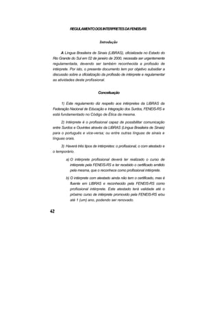 REGULAMENTO DOS INTERPRETES DA FENEIS-RS


                               Introdução

      A Língua Brasileira de Sinais (LIBRAS), oficializada no Estado do
Rio Grande do Sul em 02 de janeiro de 2000, necessita ser urgentemente
regulamentada, devendo ser também reconhecida a profissão de
intérprete. Por isto, o presente documento tem por objetivo subsidiar a
discussão sobre a oficialização da profissão de intérprete e regulamentar
as atividades deste profissional.


                             Conceituação

     1) Este regulamento diz respeito aos intérpretes da LIBRAS da
Federação Nacional de Educação e Integração dos Surdos, FENEIS-RS e
está fundamentado no Código de Ética da mesma.

      2) Intérprete é o profissional capaz de possibilitar comunicação
entre Surdos e Ouvintes através da LIBRAS (Língua Brasileira de Sinais)
para o português e vice-versa; ou entre outras línguas de sinais e
línguas orais.

     3) Haverá três tipos de intérpretes: o profissional, o com atestado e
o temporário.

        a) O intérprete profissional deverá ter realizado o curso de
           intérprete pela FENEIS-RS e ter recebido o certificado emitido
           pela mesma, que o reconhece como profissional intérprete.

        b) O intérprete com atestado ainda não tem o certificado, mas é
           fluente em LIBRAS e reconhecido pela FENEIS-RS como
           profissional intérprete. Este atestado terá validade até o
           próximo curso de intérprete promovido pela FENEIS-RS e/ou
           até 1 (um) ano, podendo ser renovado.
 