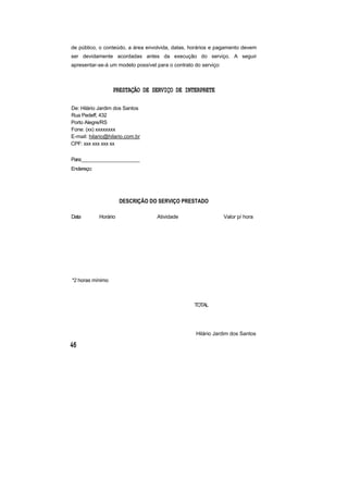 de público, o conteúdo, a área envolvida, datas, horários e pagamento devem
ser devidamente acordadas antes da execução do serviço. A seguir
apresentar-se-á um modelo possível para o contrato do serviço:



                  PRESTAÇÃO DE SERVIÇO DE INTERPRETE

De: Hilário Jardim dos Santos
Rua Pedeff, 432
Porto Alegre/RS
Fone: (xx) xxxxxxxx
E-mail: hilario@hilario.com.br
CPF: xxx xxx xxx xx


Para:____________________
Endereço:




                      DESCRIÇÃO DO SERVIÇO PRESTADO

Data        Horário                Atividade                     Valor p/ hora




*2 horas mínimo



                                                   TOTAL




                                                   Hilário Jardim dos Santos
 
