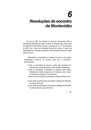 6
         Resoluções do encontro
                 de Montevidéu


      No ano de 2001, foi realizado um encontro internacional sobre a
formação de intérpretes de língua de sinais na América Latina. Este evento
foi realizado em Montevidéu, Uruguai, no período de 13 a 17 de Novembro
de 2001 com o apoio da Federação Mundial de Surdos. A seguir são
apresentadas as principais conclusões e recomendações feitas por ocasião
deste encontro:

       Respeitando as características e situação de cada um dos países
 participantes, conclui-se em primeiro lugar que é necessário,
 principalmente:

      a) Que a comunidade de pessoas surdas seja consciente da
         importância de sua própria língua e dos Intérpretes profissionais.
      b) Que as associações e federações de pessoas surdas sejam
         fortalecidas em todos os aspectos, por si mesmas, e com o apoio
         de organismos públicos e internacionais.
      c) Que em todos os países se reconheça a Língua de Sinais a nível

      d) Que exista reconhecimento da profissão e titulação de Intérprete
         de Língua de Sinais.
      e) Que exista reconhecimento da profissão e titulação de formador
         de Intérpretes de Língua de Sinais.
 