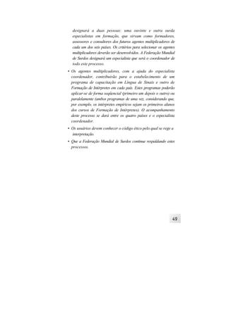designará a duas pessoas: uma ouvinte e outra surda
  especialistas em formação, que sirvam como formadores,
  assessores e consultores dos futuros agentes multiplicadores de
  cada um dos seis países. Os critérios para selecionar os agentes
  multiplicadores deverão ser desenvolvidos. A Federação Mundial
  de Surdos designará um especialista que será o coordenador de
  todo este processo.
• Os agentes multiplicadores, com a ajuda do especialista
  coordenador, contribuirão para o estabelecimento de um
  programa de capacitação em Língua de Sinais e outro de
  Formação de Intérpretes em cada país. Estes programas poderão
  aplicar-se de forma seqüencial (primeiro um depois o outro) ou
  paralelamente (ambos programas de uma vez, considerando que,
  por exemplo, os intérpretes empíricos sejam os primeiros alunos
  dos cursos de Formação de Intérpretes). O acompanhamento
  deste processo se dará entre os quatro países e o especialista
  coordenador.
• Os usuários devem conhecer o código ético pelo qual se rege a
  interpretação.
• Que a Federação Mundial de Surdos continue respaldando estes
  processos.
 