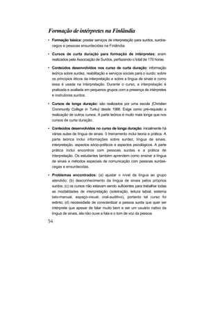 Formação de intérpretes na Finlândia
• Formação básica: prestar serviços de interpretação para surdos, surdos-
  cegos e pessoas ensurdecidas na Finlândia.

• Cursos de curta duração para formação de intérpretes: eram
  realizados pela Associação de Surdos, perfazendo o total de 170 horas.

• Conteúdos desenvolvidos nos curso de curta duração: informação
  teórica sobre surdez, reabilitação e serviços sociais para o surdo; sobre
  os princípios éticos da interpretação e sobre a língua de sinais e como
  essa é usada na interpretação. Durante o curso, a interpretação é
  praticada e avaliada em pequenos grupos com a presença de intérpretes
  e instrutores surdos.

• Cursos de longa duração: são realizados por uma escola {Christian
  Community College in Turku) desde 1988. Exige como pré-requisito a
  realização de outros cursos. A parte teórica é muito mais longa que nos
  cursos de curta duração.

• Conteúdos desenvolvidos no curso de longa duração: inicialmente há
  várias aulas de língua de sinais. 0 treinamento inclui teoria e prática. A
  parte teórica inclui informações sobre surdez, língua de sinais,
  interpretação, aspectos sócio-políticos e aspectos psicológicos. A parte
  prática inclui encontros com pessoas surdas e a prática de
  interpretação. Os estudantes também aprendem como ensinar a língua
  de sinais e métodos especiais de comunicação com pessoas surdas-
  cegas e ensurdecidas.

• Problemas encontrados: (a) ajustar o nível da língua ao grupo
  atendido; (b) desconhecimento da língua de sinais pelos próprios
  surdos; (c) os cursos não estavam sendo suficientes para trabalhar todas
  as modalidades de interpretação (soletração, leitura labial, sistema
  tato-manual, espaço-visual, oral-auditivo), portanto tal curso foi
  extinto; (d) necessidade de conscientizar a pessoa surda que quer ser
  intérprete que apesar de falar muito bem e ser um usuário nativo da
  língua de sinais, ela não ouve a fala e o tom de voz da pessoa.
 