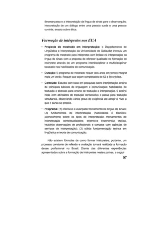 dinamarquesa e a interpretação da língua de sinais para o dinamarquês;
  interpretação de um diálogo entre uma pessoa surda e uma pessoa
  ouvinte; ensaio sobre ética.



Formação de intérpretes nos EUA
• Proposta do mestrado em interpretação: o Departamento de
  Lingüística e Interpretação da Universidade de Gallaudet instituiu um
  programa de mestrado para intérpretes com ênfase na interpretação da
  língua de sinais com a proposta de oferecer qualidade na formação do
  intérprete através de um programa interdisciplinar e multidisciplinar
  baseado nas habilidades de comunicação.

• Duração: 0 programa de mestrado requer dois anos em tempo integral
  mais um verão. Requer que sejam completados de 52 a 58 créditos.

• Conteúdo: Estudos com base em pesquisas sobre interpretação; ensino
  de princípios básicos de linguagem e comunicação; habilidades de
  tradução e técnicas para ensino de tradução e interpretação. 0 ensino
  inicia com atividades de tradução consecutiva e passa para tradução
  simultânea, observando vários graus de exigência até atingir o nível a
  que o curso se propõe.

• Programa: (1) intensivo e avançado treinamento na língua de sinais;
  (2) fundamentos de interpretação (habilidades e técnicas;
  conhecimento sobre os tipos de interpretação; treinamentos de
  interpretação contextualizados; extensiva experiência prática,
  incluindo observações de profissionais e contatos com agências de
  serviços de interpretação); (3) sólida fundamentação teórica em
  lingüística e teoria de comunicação.

     Não existem fórmulas de como formar intérpretes; portanto, um
processo constante de reflexão e avaliação tornará realidade a formação
desse profissional no Brasil. Diante das diferentes experiências
apresentadas sobre a formação de intérpretes nestes países, a seguir
 