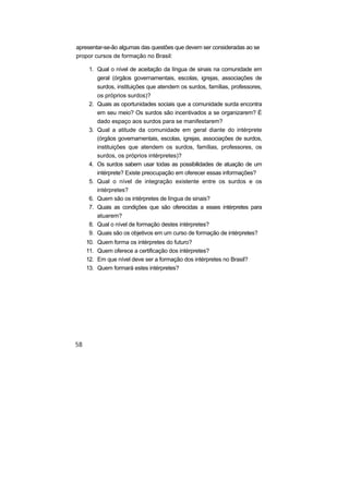 apresentar-se-ão algumas das questões que devem ser consideradas ao se
propor cursos de formação no Brasil:

    1. Qual o nível de aceitação da língua de sinais na comunidade em
       geral (órgãos governamentais, escolas, igrejas, associações de
       surdos, instituições que atendem os surdos, famílias, professores,
       os próprios surdos)?
    2. Quais as oportunidades sociais que a comunidade surda encontra
       em seu meio? Os surdos são incentivados a se organizarem? É
       dado espaço aos surdos para se manifestarem?
    3. Qual a atitude da comunidade em geral diante do intérprete
       (órgãos governamentais, escolas, igrejas, associações de surdos,
       instituições que atendem os surdos, famílias, professores, os
       surdos, os próprios intérpretes)?
    4. Os surdos sabem usar todas as possibilidades de atuação de um
       intérprete? Existe preocupação em oferecer essas informações?
    5. Qual o nível de integração existente entre os surdos e os
       intérpretes?
    6. Quem são os intérpretes de língua de sinais?
    7. Quais as condições que são oferecidas a esses intérpretes para
       atuarem?
    8. Qual o nível de formação destes intérpretes?
    9. Quais são os objetivos em um curso de formação de intérpretes?
   10.   Quem forma os intérpretes do futuro?
   11.   Quem oferece a certificação dos intérpretes?
   12.   Em que nível deve ser a formação dos intérpretes no Brasil?
   13.   Quem formará estes intérpretes?
 