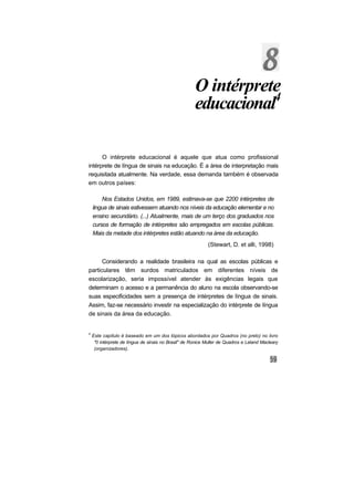 O intérprete
                                                      educacional4

      O intérprete educacional é aquele que atua como profissional
intérprete de língua de sinais na educação. É a área de interpretação mais
requisitada atualmente. Na verdade, essa demanda também é observada
em outros países:

        Nos Estados Unidos, em 1989, estimava-se que 2200 intérpretes de
    lingua de sinais estivessem atuando nos níveis da educação elementar e no
    ensino secundário. (...) Atualmente, mais de um terço dos graduados nos
    cursos de formação de intérpretes são empregados em escolas públicas.
    Mais da metade dos intérpretes estão atuando na área da educação.
                                                            (Stewart, D. et alli, 1998)

      Considerando a realidade brasileira na qual as escolas públicas e
particulares têm surdos matriculados em diferentes níveis de
escolarização, seria impossível atender às exigências legais que
determinam o acesso e a permanência do aluno na escola observando-se
suas especificidades sem a presença de intérpretes de língua de sinais.
Assim, faz-se necessário investir na especialização do intérprete de língua
de sinais da área da educação.


4
    Este capítulo é baseado em um dos tópicos abordados por Quadros (no prelo) no livro
     "0 intérprete de língua de sinais no Brasil" de Ronice Muller de Quadros e Leland Macleary
     (organizadores).
 