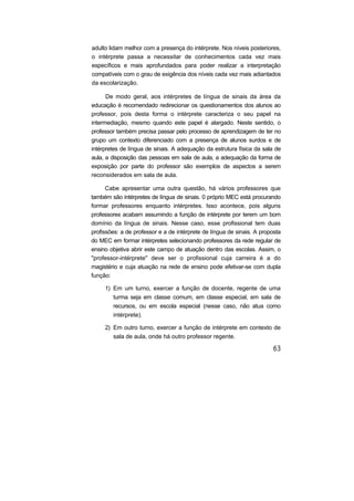 adulto lidam melhor com a presença do intérprete. Nos níveis posteriores,
o intérprete passa a necessitar de conhecimentos cada vez mais
específicos e mais aprofundados para poder realizar a interpretação
compatíveis com o grau de exigência dos níveis cada vez mais adiantados
da escolarização.

      De modo geral, aos intérpretes de língua de sinais da área da
educação é recomendado redirecionar os questionamentos dos alunos ao
professor, pois desta forma o intérprete caracteriza o seu papel na
intermediação, mesmo quando este papel é alargado. Neste sentido, o
professor também precisa passar pelo processo de aprendizagem de ter no
grupo um contexto diferenciado com a presença de alunos surdos e de
intérpretes de língua de sinais. A adequação da estrutura física da sala de
aula, a disposição das pessoas em sala de aula, a adequação da forma de
exposição por parte do professor são exemplos de aspectos a serem
reconsiderados em sala de aula.

      Cabe apresentar uma outra questão, há vários professores que
também são intérpretes de língua de sinais. 0 próprio MEC está procurando
formar professores enquanto intérpretes. Isso acontece, pois alguns
professores acabam assumindo a função de intérprete por terem um bom
domínio da língua de sinais. Nesse caso, esse profissional tem duas
profissões: a de professor e a de intérprete de língua de sinais. A proposta
do MEC em formar intérpretes selecionando professores da rede regular de
ensino objetiva abrir este campo de atuação dentro das escolas. Assim, o
"professor-intérprete" deve ser o profissional cuja carreira é a do
magistério e cuja atuação na rede de ensino pode efetivar-se com dupla
função:

     1) Em um turno, exercer a função de docente, regente de uma
        turma seja em classe comum, em classe especial, em sala de
        recursos, ou em escola especial (nesse caso, não atua como
        intérprete).

     2) Em outro turno, exercer a função de intérprete em contexto de
        sala de aula, onde há outro professor regente.
 