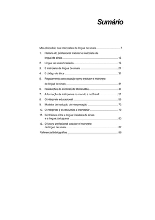 Sumário


Mini-dicionário dos intérpretes de língua de sinais ................................. 7
1.    História do profissional tradutor e intérprete de
      língua de sinais ............................................................................. 13
2.    Língua de sinais brasileira ............................................................. 19
3.    0 intérprete de língua de sinais .................................................... 27
4.    0 código de ética .......................................................................... 31
5.    Regulamento para atuação como tradutor e intérprete
      de língua de sinais ........................................................................ 41
6.    Resoluções do encontro de Montevidéu ........................................ 47
7.    A formação de intérpretes no mundo e no Brasil .......................... 51
8.    O intérprete educacional .............................................................. 59
9.    Modelos de tradução de interpretação .......................................... 73
10. O intérprete e os discursos a interpretar ....................................... 79
11. Contrastes entre a língua brasileira de sinais
    e a língua portuguesa ................................................................... 83

12. O futuro profissional tradutor e intérprete
    de língua de sinais........................................................................ 87

Referencial bibliográfico ...................................................................... 89
 