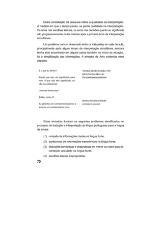 Outra constatação da pesquisa refere à qualidade da interpretação.
A medida em que o tempo passa, se perde qualidade na interpretação.
Os erros nas escolhas lexicais, os erros nas decisões quanto ao significado
são progressivamente muito maiores após a primeira hora de interpretação
simultânea.

      Um problema comum observado entre os intérpretes em sala de aula,
principalmente após algum tempo de interpretação simultânea, embora
tenha sido encontrado em alguns casos também no início da atuação,
foi a simplificação das informações. A amostra de Amy evidencia esse
aspecto:


 E o que eu tenho?                      TEM SINAL (SIGNIFICADO) MEU <HN>
                                        ASPAS TEM SINAL MEU <HN>
 Aquilo que tem um significado para     COLOCARPEGARCOLOCARPEGAR
 mim. 0 que não tem significado, eu
 não vou selecionar.


 Como se forma isso?


 Então, como é?
                                        AGORACONHECERNOVOPRECISA
 Eu já tenho um conhecimento prévio e   APRENDER MELHOR
 adquiro um conhecimento novo.




     Estas amostras ilustram os seguintes problemas identificados no
processo de tradução e interpretação da língua portuguesa para a língua
de sinais:

     (1) omissão de informações dadas na língua fonte;
     (2) acréscimos de informações inexistências na língua fonte;
     (3) distorções semânticas e pragmáticas em menor ou maior grau do
         conteúdo veiculado na língua fonte;
     (4) escolhas lexicais inapropriadas.
 