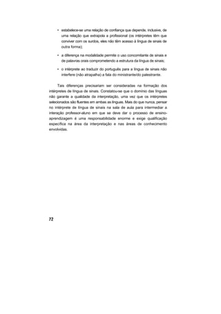 • estabelece-se uma relação de confiança que depende, inclusive, de
       uma relação que extrapola a profissional (os intérpretes têm que
       conviver com os surdos, eles não têm acesso à língua de sinais de
       outra forma);

     • a diferença na modalidade permite o uso concomitante de sinais e
       de palavras orais comprometendo a estrutura da língua de sinais;

     • o intérprete ao traduzir do português para a língua de sinais não
       interfere (não atrapalha) a fala do ministrante/do palestrante.

      Tais diferenças precisariam ser consideradas na formação dos
intérpretes de língua de sinais. Constatou-se que o domínio das línguas
não garante a qualidade da interpretação, uma vez que os intérpretes
selecionados são fluentes em ambas as línguas. Mais do que nunca, pensar
no intérprete de língua de sinais na sala de aula para intermediar a
interação professor-aluno em que se deve dar o processo de ensino-
aprendizagem é uma responsabilidade enorme e exige qualificação
específica na área da interpretação e nas áreas de conhecimento
envolvidas.
 