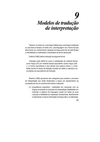 9
                Modelos de tradução
                  de interpretação

     Traduzir um texto em uma língua falada para uma língua sinalizada
ou vice-versa é traduzir um texto vivo, uma linguagem viva. Acima de tudo
deve haver um conhecimento coloquial da língua para dar ao texto fluidez
e naturalidade ou solenidade e sobriedade se ele for desse jeito.

     Catford (1980) define tradução da seguinte forma:

      Tradução pode definir-se como a substituição de material textual
 numa língua (LF) por material textual equivalente noutra língua (LM).
 (...) 0 termo equivalente é sem dúvida uma palavra chave (...) Uma
 tarefa central em teoria de tradução consiste em definir a natureza e as
 condições da equivalência de tradução.



     Roberts (1992) apresenta seis categorias para analisar o processo
de interpretação que serão destacadas a seguir por apresentarem as
competências de um profissional tradutor-intérprete:

     (1) competência lingüística - habilidade em manipular com as
         línguas envolvidas no processo de interpretação (habilidades em
         entender o objetivo da linguagem usada em todas as suas
         nuanças e habilidade em expressar corretamente, fluentemente
         e claramente a mesma informação na língua alvo), os intérpretes
 
