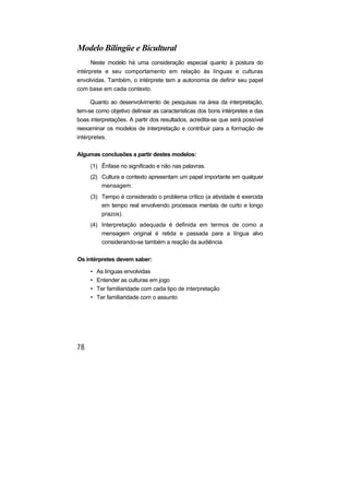 Modelo Bilíngüe e Bicultural
      Neste modelo há uma consideração especial quanto à postura do
intérprete e seu comportamento em relação às línguas e culturas
envolvidas. Também, o intérprete tem a autonomia de definir seu papel
com base em cada contexto.

      Quanto ao desenvolvimento de pesquisas na área da interpretação,
tem-se como objetivo delinear as características dos bons intérpretes e das
boas interpretações. A partir dos resultados, acredita-se que será possível
reexaminar os modelos de interpretação e contribuir para a formação de
intérpretes.

Algumas conclusões a partir destes modelos:
     (1) Ênfase no significado e não nas palavras.
     (2) Cultura e contexto apresentam um papel importante em qualquer
         mensagem.
     (3) Tempo é considerado o problema crítico (a atividade é exercida
         em tempo real envolvendo processos mentais de curto e longo
         prazos).
     (4) Interpretação adequada é definida em termos de como a
         mensagem original é retida e passada para a língua alvo
         considerando-se também a reação da audiência.

Os intérpretes devem saber:

     •   As línguas envolvidas
     •   Entender as culturas em jogo
     •   Ter familiaridade com cada tipo de interpretação
     •   Ter familiaridade com o assunto
 