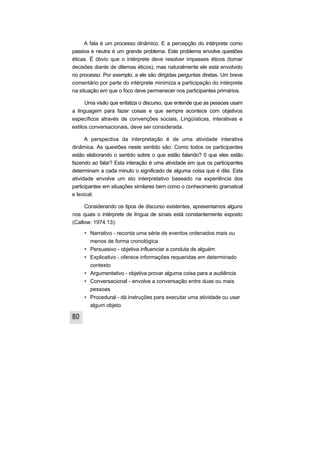 A fala é um processo dinâmico. E a percepção do intérprete como
passiva e neutra é um grande problema. Este problema envolve questões
éticas. É óbvio que o intérprete deve resolver impasses éticos (tomar
decisões diante de dilemas éticos), mas naturalmente ele está envolvido
no processo. Por exemplo, a ele são dirigidas perguntas diretas. Um breve
comentário por parte do intérprete minimiza a participação do intérprete
na situação em que o foco deve permanecer nos participantes primários.

      Uma visão que enfatiza o discurso, que entende que as pessoas usam
a linguagem para fazer coisas e que sempre acontece com objetivos
específicos através de convenções sociais, Lingüísticas, interativas e
estilos conversacionais, deve ser considerada.

      A perspectiva da interpretação é de uma atividade interativa
dinâmica. As questões neste sentido são: Como todos os participantes
estão elaborando o sentido sobre o que estão falando? 0 que eles estão
fazendo ao falar? Esta interação é uma atividade em que os participantes
determinam a cada minuto o significado de alguma coisa que é dita. Esta
atividade envolve um ato interpretativo baseado na experiência dos
participantes em situações similares bem como o conhecimento gramatical
e lexical.

     Considerando os tipos de discurso existentes, apresentamos alguns
nos quais o intérprete de língua de sinais está constantemente exposto
(Callow: 1974:13):

     • Narrativo - reconta uma série de eventos ordenados mais ou
       menos de forma cronológica
     • Persuasivo - objetiva influenciar a conduta de alguém
     • Explicativo - oferece informações requeridas em determinado
       contexto
     • Argumentativo - objetiva provar alguma coisa para a audiência
     • Conversacional - envolve a conversação entre duas ou mais
       pessoas
     • Procedural - dá instruções para executar uma atividade ou usar
       algum objeto
 