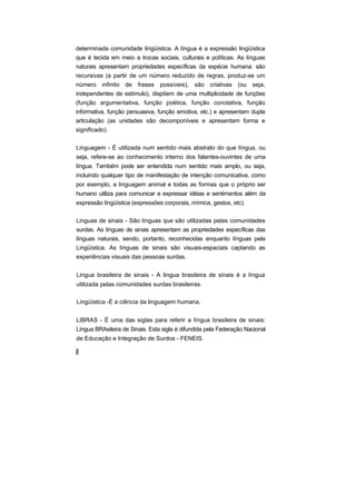 determinada comunidade lingüística. A língua é a expressão lingüística
que é tecida em meio a trocas sociais, culturais e políticas. As línguas
naturais apresentam propriedades específicas da espécie humana: são
recursivas (a partir de um número reduzido de regras, produz-se um
número infinito de frases possíveis), são criativas (ou seja,
independentes de estímulo), dispõem de uma multiplicidade de funções
(função argumentativa, função poética, função conotativa, função
informativa, função persuasiva, função emotiva, etc.) e apresentam dupla
articulação (as unidades são decomponíveis e apresentam forma e
significado).

Linguagem - É utilizada num sentido mais abstrato do que língua, ou
seja, refere-se ao conhecimento interno dos falantes-ouvintes de uma
língua. Também pode ser entendida num sentido mais amplo, ou seja,
incluindo qualquer tipo de manifestação de intenção comunicativa, como
por exemplo, a linguagem animal e todas as formas que o próprio ser
humano utiliza para comunicar e expressar idéias e sentimentos além da
expressão lingüística (expressões corporais, mímica, gestos, etc).

Linguas de sinais - São línguas que são utilizadas pelas comunidades
surdas. As línguas de sinais apresentam as propriedades específicas das
línguas naturais, sendo, portanto, reconhecidas enquanto línguas pela
Lingüística. As línguas de sinais são visuais-espaciais captando as
experiências visuais das pessoas surdas.


Lingua brasileira de sinais - A lingua brasileira de sinais é a língua
utilizada pelas comunidades surdas brasileiras.

Lingüística -É a ciência da linguagem humana.


LIBRAS - É uma das siglas para referir a língua brasileira de sinais:
Língua BRAsileira de Sinais. Esta sigla é difundida pela Federação Nacional
de Educação e Integração de Surdos - FENEIS.
 