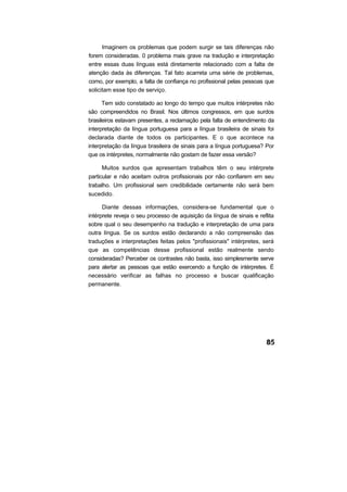 Imaginem os problemas que podem surgir se tais diferenças não
forem consideradas. 0 problema mais grave na tradução e interpretação
entre essas duas línguas está diretamente relacionado com a falta de
atenção dada às diferenças. Tal fato acarreta uma série de problemas,
como, por exemplo, a falta de confiança no profissional pelas pessoas que
solicitam esse tipo de serviço.

      Tem sido constatado ao longo do tempo que muitos intérpretes não
são compreendidos no Brasil. Nos últimos congressos, em que surdos
brasileiros estavam presentes, a reclamação pela falta de entendimento da
interpretação da língua portuguesa para a língua brasileira de sinais foi
declarada diante de todos os participantes. E o que acontece na
interpretação da língua brasileira de sinais para a língua portuguesa? Por
que os intérpretes, normalmente não gostam de fazer essa versão?

      Muitos surdos que apresentam trabalhos têm o seu intérprete
particular e não aceitam outros profissionais por não confiarem em seu
trabalho. Um profissional sem credibilidade certamente não será bem
sucedido.

      Diante dessas informações, considera-se fundamental que o
intérprete reveja o seu processo de aquisição da língua de sinais e reflita
sobre qual o seu desempenho na tradução e interpretação de uma para
outra língua. Se os surdos estão declarando a não compreensão das
traduções e interpretações feitas pelos "profissionais" intérpretes, será
que as competências desse profissional estão realmente sendo
consideradas? Perceber os contrastes não basta, isso simplesmente serve
para alertar as pessoas que estão exercendo a função de intérpretes. É
necessário verificar as falhas no processo e buscar qualificação
permanente.
 