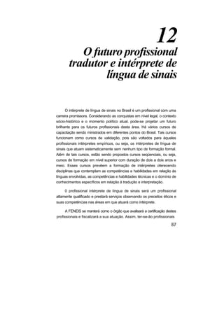 12
          O futuro profissional
       tradutor e intérprete de
               língua de sinais

      O intérprete de língua de sinais no Brasil é um profissional com uma
carreira promissora. Considerando as conquistas em nível legal, o contexto
sócio-histórico e o momento político atual, pode-se projetar um futuro
brilhante para os futuros profissionais desta área. Há vários cursos de
capacitação sendo ministrados em diferentes pontos do Brasil. Tais cursos
funcionam como cursos de validação, pois são voltados para àqueles
profissionais intérpretes empíricos, ou seja, os intérpretes de língua de
sinais que atuam sistematicamente sem nenhum tipo de formação formal.
Além de tais cursos, estão sendo propostos cursos seqüenciais, ou seja,
cursos de formação em nível superior com duração de dois a dois anos e
meio. Esses cursos prevêem a formação de intérpretes oferecendo
disciplinas que contemplam as competências e habilidades em relação às
línguas envolvidas, as competências e habilidades técnicas e o domínio de
conhecimentos específicos em relação à tradução e interpretação.

     0 profissional intérprete de língua de sinais será um profissional
altamente qualificado e prestará serviços observando os preceitos éticos e
suas competências nas áreas em que atuará como intérprete.

      A FENEIS se manterá como o órgão que avalisará a certificação destes
profissionais e fiscalizará a sua atuação. Assim, ter-se-ão profissionais
 