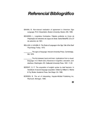 Referencial Bibliográfico


BAHAN, B. Non-manual realization of agreement in American Sign
     Language. Ph.D. Dissertation, Boston University, Boston, MA. 1996.

BEHARES, L. Lingüística Contrastiva. Palestra proferida no Curso de
     Preparação de instrutores de Lingua de Sinais. Santa Maria/RS. 23 a 27
     de setembro de 1991.

BELLUGI, U. & KLIMA, E. The Roots of Language in the Sign Talk of the Deaf.
    Psychology Today. 1972.

_________ The signs of language. Harvard University Press, Cambriedge,
     MA. 1979.

_________ The link between hand and brain: implications from a visual
    language. In D. Martin (Ed.) Advances in Cognition, education, and
     deafness. Washington, DC. Gallaudet University Press. 1991. 11-35

BERENT, G. P. The acquisition of english syntax by deaf learners. In
     Handbook of second language acquisition. Edited by William C. Ritchie
     & Tej. Bhatia. Academic Press. San Diego: CA. 1996.

BORDEN, B. The art of interpreting. Hayden-McNeil Publishing Inc.
     Plymouth, Michigan. 1996.
 