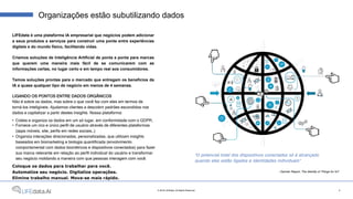 LIFEdata é uma plataforma IA empresarial que negócios podem adicionar
a seus produtos e serviços para construir uma ponte entre experiências
digitais e do mundo físico, facilitando vidas.
Criamos soluções de Inteligência Artificial de ponta a ponta para marcas
que querem uma maneira mais fácil de se comunicarem com as
informações certas, no lugar certo e em tempo real aos consumidores.
Temos soluções prontas para o mercado que entregam os benefícios da
IA a quase qualquer tipo de negócio em menos de 4 semanas.
LIGANDO OS PONTOS ENTRE DADOS ORGÂNICOS
Não é sobre os dados, mas sobre o que você faz com eles em termos de
torná-los inteligíveis. Ajudamos clientes a descobrir padrões escondidos nos
dados e capitalizar a partir destes insights. Nossa plataforma:
• Coleta e organiza os dados em um só lugar, em conformidade com o GDPR;
• Fornece um rico e único perfil de usuário através de diferentes plataformas
(apps móveis, site, perfis em redes sociais…)
• Organiza interações direcionadas, personalizadas, que utilizam insights
baseados em biomarketing e biologia quantificada (envolvimento
comportamental com dados biométricos e dispositivos conectados) para fazer
sua marca relevante em relação ao perfil individual do usuário e transformar
seu negócio moldando a maneira com que pessoas interagem com você.
Coloque os dados para trabalhar para você.
Automatize seu negócio. Digitalize operações.
Elimine trabalho manual. Mova-se mais rápido.
Organizações estão subutilizando dados
“O potencial total dos dispositivos conectados só é alcançado
quando eles estão ligados a identidades individuais”
- Gartner Report, The Identity of Things for IoT
3© 2018 LIFEdata. All Rights Reserved.
 