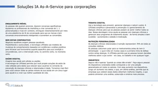 ENGAJAMENTO MÓVEL
As pessoas não querem anúncios. Querem conversas significativas.
Ajudamos os profissionais de marketing a criar conversas de 1: 1
personalizadas e ricas em contexto, entregues instantaneamente por meio
de uma plataforma de IA de conversação para que as marcas criem
conversas emocionalmente inteligentes e aumentem as conversões.
BEM-ESTAR CORPORATIVO
Negócios saudáveis exigem pessoas saudáveis.
Possibilitando o autocuidado, a tecnologia LIFEdata usa modelos de
mudança de comportamento baseados em evidências e análise preditiva
para fornecer aos funcionários suporte específico para sua condição e
circunstâncias, com a intervenção certa, no caminho certo, no momento
certo.
SAÚDE DIGITAL
Imagine boa saúde sem pílulas ou poções.
A tecnologia da LIFEdata permite que você projete soluções de estilo de
vida voltadas para dados que colocam seus usuários no comando da
prevenção de doenças crônicas e relacionadas à idade. Tornamos mais fácil
para você colocar todas as partes móveis da sua saúde em um único lugar
para ajudá-lo a viver sua melhor qualidade de vida.
Soluções IA As-A-Service para corporações
9© 2018 LIFEdata. All Rights Reserved.
TERAPIA DIGITAL
Use a tecnologia para prevenir, gerenciar doenças e reduzir custos. A
LIFEdata simplifica e personaliza a prevenção e o gerenciamento de
doenças crônicas para que as pessoas possam se sentir melhor todos os
dias. Nossa abordagem única ajuda as pessoas com doenças crônicas a
gerenciar seus programas de tratamento atuais - de forma simples e bem
sucedida - aumentando a adesão à medicação.
NUTRIÇÃO PERSONALIZADA
As doenças crônicas relacionadas à nutrição representam 76% de todas as
consultas médicas.
As pessoas costumam pular para os medicamentos antes de irem à
alimentação - o que é dito em muitos casos é a primeira linha de defesa
contra certas doenças. A LIFEdata permite que as pessoas tomem decisões
melhores sobre o que comer - em casa, no trabalho e em qualquer lugar.
INSURTECH
Seguro não é apenas "quando as coisas dão errado". Faça seguro pessoal.
Os dispositivos conectados estão começando a ver uma adoção
generalizada em todos os setores. Com esse aumento nos dispositivos,
surge um aumento nos dados, o que, em última análise, permite que as
empresas que coletam esses dados obtenham melhores insights, o que
poderia alimentar uma análise, subscrição e sinistros mais precisos.
 