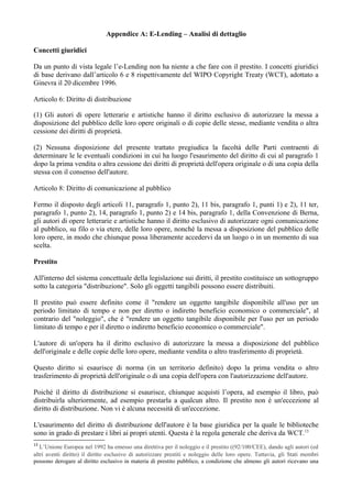 Appendice A: E-Lending – Analisi di dettaglio

Concetti giuridici

Da un punto di vista legale l’e-Lending non ha niente a che fare con il prestito. I concetti giuridici
di base derivano dall’articolo 6 e 8 rispettivamente del WIPO Copyright Treaty (WCT), adottato a
Ginevra il 20 dicembre 1996.

Articolo 6: Diritto di distribuzione

(1) Gli autori di opere letterarie e artistiche hanno il diritto esclusivo di autorizzare la messa a
disposizione del pubblico delle loro opere originali o di copie delle stesse, mediante vendita o altra
cessione dei diritti di proprietà.

(2) Nessuna disposizione del presente trattato pregiudica la facoltà delle Parti contraenti di
determinare le le eventuali condizioni in cui ha luogo l'esaurimento del diritto di cui al paragrafo 1
dopo la prima vendita o altra cessione dei diritti di proprietà dell'opera originale o di una copia della
stessa con il consenso dell'autore.

Articolo 8: Diritto di comunicazione al pubblico

Fermo il disposto degli articoli 11, paragrafo 1, punto 2), 11 bis, paragrafo 1, punti 1) e 2), 11 ter,
paragrafo 1, punto 2), 14, paragrafo 1, punto 2) e 14 bis, paragrafo 1, della Convenzione di Berna,
gli autori di opere letterarie e artistiche hanno il diritto esclusivo di autorizzare ogni comunicazione
al pubblico, su filo o via etere, delle loro opere, nonché la messa a disposizione del pubblico delle
loro opere, in modo che chiunque possa liberamente accedervi da un luogo o in un momento di sua
scelta.

Prestito

All'interno del sistema concettuale della legislazione sui diritti, il prestito costituisce un sottogruppo
sotto la categoria "distribuzione". Solo gli oggetti tangibili possono essere distribuiti.

Il prestito può essere definito come il "rendere un oggetto tangibile disponibile all'uso per un
periodo limitato di tempo e non per diretto o indiretto beneficio economico o commerciale", al
contrario del "noleggio", che è "rendere un oggetto tangibile disponibile per l'uso per un periodo
limitato di tempo e per il diretto o indiretto beneficio economico o commerciale".

L'autore di un'opera ha il diritto esclusivo di autorizzare la messa a disposizione del pubblico
dell'originale e delle copie delle loro opere, mediante vendita o altro trasferimento di proprietà.

Questo diritto si esaurisce di norma (in un territorio definito) dopo la prima vendita o altro
trasferimento di proprietà dell'originale o di una copia dell'opera con l'autorizzazione dell'autore.

Poiché il diritto di distribuzione si esaurisce, chiunque acquisti l’opera, ad esempio il libro, può
distribuirla ulteriormente, ad esempio prestarla a qualcun altro. Il prestito non è un'eccezione al
diritto di distribuzione. Non vi è alcuna necessità di un'eccezione.

L'esaurimento del diritto di distribuzione dell'autore è la base giuridica per la quale le biblioteche
sono in grado di prestare i libri ai propri utenti. Questa è la regola generale che deriva da WCT.13
13
   L’Unione Europea nel 1992 ha emesso una direttiva per il noleggio e il prestito ((92/100/CEE), dando agli autori (ed
altri aventi diritto) il diritto esclusivo di autorizzare prestiti e noleggio delle loro opere. Tuttavia, gli Stati membri
possono derogare al diritto esclusivo in materia di prestito pubblico, a condizione che almeno gli autori ricevano una
 