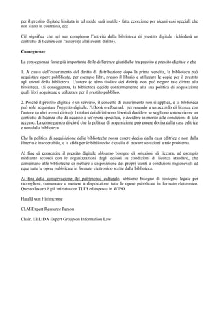 per il prestito digitale limitata in tal modo sarà inutile - fatta eccezione per alcuni casi speciali che
non siano in contrasto, ecc

Ciò significa che nel suo complesso l’attività della biblioteca di prestito digitale richiederà un
contratto di licenza con l'autore (o altri aventi diritto).

Conseguenze

La conseguenza forse più importante delle differenze giuridiche tra prestito e prestito digitale è che

1. A causa dell'esaurimento del diritto di distribuzione dopo la prima vendita, la biblioteca può
acquistare opere pubblicate, per esempio libri, presso il libraio e utilizzare le copie per il prestito
agli utenti della biblioteca. L'autore (o altro titolare dei diritti), non può negare tale diritto alla
biblioteca. Di conseguenza, la biblioteca decide conformemente alla sua politica di acquisizione
quali libri acquistare e utilizzare per il prestito pubblico.

2. Poiché il prestito digitale è un servizio, il concetto di esaurimento non si applica, e la biblioteca
può solo acquistare l'oggetto digitale, l'eBook o eJournal, pervenendo a un accordo di licenza con
l'autore (o altri aventi diritto). I titolari dei diritti sono liberi di decidere se vogliono sottoscrivere un
contratto di licenza che dà accesso a un’opera specifica, e decidere in merito alle condizioni di tale
accesso. La conseguenza di ciò è che la politica di acquisizione può essere decisa dalla casa editrice
e non dalla biblioteca.

Che la politica di acquisizione delle biblioteche possa essere decisa dalla casa editrice e non dalla
libreria è inaccettabile, e la sfida per le biblioteche è quella di trovare soluzioni a tale problema.

Al fine di consentire il prestito digitale abbiamo bisogno di soluzioni di licenza, ad esempio
mediante accordi con le organizzazioni degli editori su condizioni di licenza standard, che
consentano alle biblioteche di mettere a disposizione dei propri utenti a condizioni ragionevoli ed
eque tutte le opere pubblicate in formato elettronico scelte dalla biblioteca.

Ai fini della conservazione del patrimonio culturale, abbiamo bisogno di sostegno legale per
raccogliere, conservare e mettere a disposizione tutte le opere pubblicate in formato elettronico.
Questo lavoro è già iniziato con TLIB ed esposto in WIPO.

Harald von Hielmcrone

CLM Expert Resource Person

Chair, EBLIDA Expert Group on Information Law
 