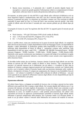 •   Questa stessa transizione, e il potenziale che i modelli di prestito digitale hanno nel
        raccogliere e conservare grandi quantità d’informazione relative ai comportamenti di lettura
        degli utenti, sollevano timori in merito alla protezione della privacy dell’utente.

Ovviamente, un primo punto di vista dell’IFLA sugli eBook nelle collezioni di biblioteca avrà un
focus linguistico inglese e nordamericano, dato che è qui che il mercato digitale è più attivo e gli
interessi si generano per primi. La situazione sta iniziando a mutare con l’uso crescente di eBook
scaricabili in paesi quali la Cina. La Corea del Sud è una eccezione notevole poichè i dati delle
vendite di eBook sono tali da farne il secondo più vasto mercato globale per gli eBook dopo gli
USA.

Un progetto di ricerca in corso2 ha registrato alla fine del 2011 le seguenti quote di mercato per gli
eBook:

    •   Nord America – 18% (gli USA hanno il 98% di tali vendite di eBook)
    •   Asia – 2.4% (Corea del Sud 45%, Giappone 25% e Cina 25%)
    •   EU – 1.1% (UK 52%, Germania 28%, Francia 7%)

Come si sarebbe atteso, esiste una correlazione tra le quote di mercato degli eBook e la semplicità
delle attività nel procurarseli, l’ampia disponibilità di titoli nel linguaggio locale e la disponibilità di
eReader e tablet abbordabili. Il predominio globale della disponibilità di titoli in lingua inglese
rafforzato dalla disponibilità di lettori di eBook è nettamente evidente nelle statistiche sulla
disponibilità di titoli per paese: negli USA – 1,000,000; UK 400,000, Germania/Francia - 80,000
ciascuno; Giappone – 50,000; Australia – 35,000; Italia – 20,000; Spagna – 15,000; Brasile 6,000.
Statistiche come queste costituiscono una istantanea in un punto del tempo di un ambiente in rapida
evoluzione ed essendo puramente indicative, non dovrebbero essere assunte come rappresentative
della situazione futura.

Si dovrebbe inoltre notare che un fornitore, Amazon, domina il mercato degli eBook con una fetta
stimata di mercato del 60% delle vendite di eBook in Nord America. Tale concentrazione di
mercato è di speciale interesse per le biblioteche, per gli editori e i rivenditori di libri, data la
tendenza di Amazon a spingere aggressivamente per una integrazione verticale con l’editoria delle
novità e con le iniziative relative al prestito basate sulla sua posizione dominante nelle vendite di
eBook e di dispositivi di lettura. È comprovato ampiamente che Amazon è una formidabile forza di
mercato e – nel valutare le modalità di sviluppo delle collezioni di eBook in biblioteca – non può
essere ignorata la sua capacità di influenzare il prezzo degli eBook e la loro disponibilità per tipo di
utente (p.e., le biblioteche) e per paese.

Il panorama editoriale

Gli editori fanno fatica a sviluppare un modello di business che si rivolga a mercati tra loro molto
differenti come quelli dei libri a stampa e degli eBook. Sul versante digitale dell’editoria non c’è un
consenso del mercato sul modo migliore di procedere e le pratiche attuali sono contestate su più
fronti, non ultimo dai governi degli USA e dell’Unione Europea dove vengono condotte ricerche,
attualmente in corso, sui modelli di prezzo e sulle pratiche anti-concorrenza. Gli editori sono
concentrati nel trovare un approccio economicamente sostenibile al mercato degli eBook mentre
affrontano il pericolo onnipresente della pirateria. Per il presente studio è di rilevanza diretta il
modo in cui gli editori vedono il mercato delle biblioteche nel contesto del modello di mercato


2
  A. T. Kennedy e Bookrepublic, Do Readers Dream of Electronic Books, Publishers Launch Conference, Frankfurt, 10
ottobre 2011.
 