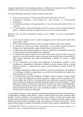 emergente degli eBook. Nel considerare gli eBook e le biblioteche è importante notare il differente
modello di business per l’editoria scolastica e per quella commerciale.

Vari fattori distinguono gli editori scolastici da quelli commerciali:

    •   Il loro mercato primario è il settore delle biblioteche accademiche e di ricerca.
    •   Normalmente controllano i diritti globali per i loro contenuti e li comercializzano
        direttamente.
    •   La distribuzione digitale è di lunga tradizione e vi sono dei protocolli stabiliti sull’uso del
        contenuto.
    •   L’accesso digitale è quasi esclusivamente fornito in streaming con una connessione Internet
        aperta e i contenuti non sono scaricabili di norma su un device portatile, palmare.

Dall’altra parte, gli editori commerciali operano con un modello di business sostanzialmente
differente:

    •   Il loro mercato primario sono le vendite al dettaglio a privati tramite punti vendita fisici
        oppure librerie online.
    •   Il loro diritto di distribuzione per un’opera (a stampa o digitale) è più spesso regionale.
    •   La domanda di mercato per eBook commerciali è uno sviluppo recente direttamente
        collegato con l’esplosione delle vendite di lettori eBook verificatasi nel 2010.
    •   La pirateria dei titoli di eBook popolari è di interesse imperativo a causa della percezione di
        ciò che è accaduto all’industria della musica registrata.
    •   La distribuzione digitale di eBook ha presentato sfide uniche sia per gli editori che per gli
        acquirenti a causa del controllo di accesso esercitato da un piccolo numero di piattaforme di
        lettori eBook disponibili agli utenti (principalmente il Kindle di Amazon e Apple
        iPhone/iPad).
    •   La loro comprensione del mercato delle biblioteche è estremamente variabile e alcuni
        considerano la disponibilità in biblioteca di eBook come una minaccia diretta ai propri
        interessi economici e a quelli dei loro autori e perciò rifiutano la vendita di titoli alle
        biblioteche.
    •   Le maggiori piattaforme di eBook quali Kindle di Amazon non permettono alle biblioteche
        la ‘circolazione’ di eBook ai propri utenti o, se lo fanno, tale funzionalità non è applicata in
        modo uniforme nei vari paesi.
    •   Al momento attuale una ditta statunitense, OverDrive, domina il mercato di lingua inglese
        per le vendite alle biblioteche di eBook scaricabili e impone termini e condizioni d’uso
        (alcune dettate da OverDrive e altre dagli editori) che stabiliscono i parametri strategici su
        come le biblioteche renderanno gli eBook disponibili incluse le regole del prestito e i diritti
        dell’utente nel prestito. Nonostante il successo di OverDrive nel mercato delle biblioteche e
        le limitazioni che ha posto sull’uso nelle stesse, occorre notare che la maggior parte degli
        editori internazionali di libri non si sono accordati per rendere i loro titoli disponibili ad
        Overdrive per la vendita alle biblioteche.

Ci sono differenti interessi in gioco quando consideriamo la produzione editoriale, la distribuzione e
la disponibilità in biblioteca degli eBook e come ha scritto l’esperto del settore industriale Mike
Shatzkin: “Il nostro problema è che gli interessi non sono allineati e io penso che la gente abbia
talvolta problemi ad accettare la possibilità che mai lo siano”3. Shatzkin nota nello stesso post che
“Queste non sono decisioni di carattere morale, ma unicamente di carattere commerciale”. Con le
parole di Brian Napack, Presidente di Macmillan, gli editori temono questo comportamento: “Se mi
3
  The Shatzkin Files, “Libraries and publishers don’t have symmetrical interest in a conversation”, pubblicato il 22
febbraio 2012; <http://www.idealog.com/blog/category/biblioteche>
 