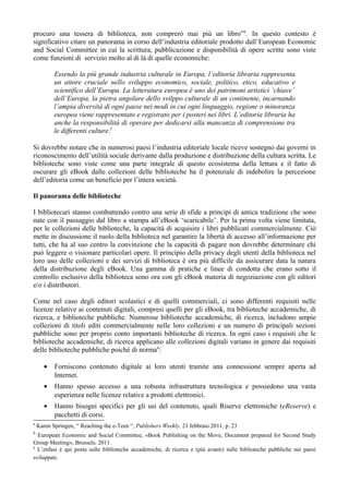 procuro una tessera di biblioteca, non comprerò mai più un libro”4. In questo contesto è
significativo citare un panorama in corso dell’industria editoriale prodotto dall’European Economic
and Social Committee in cui la scrittura, pubblicazione e disponibilità di opere scritte sono viste
come funzioni di servizio molto al di là di quelle economiche:

           Essendo la più grande industria culturale in Europa, l’editoria libraria rappresenta
           un attore cruciale nello sviluppo economico, sociale, politico, etico, educativo e
           scientifico dell’Europa. La letteratura europea è uno dei patrimoni artistici ‘chiave’
           dell’Europa, la pietra angolare dello svilppo culturale di un continente, incarnando
           l’ampia diversità di ogni paese nei modi in cui ogni linguaggio, regione o minoranza
           europea viene rappresentato e registrato per i posteri nei libri. L’editoria libraria ha
           anche la responsibilità di operare per dedicarsi alla mancanza di comprensione tra
           le differenti culture.5

Si dovrebbe notare che in numerosi paesi l’industria editoriale locale riceve sostegno dai governi in
riconoscimento dell’utilità sociale derivante dalla produzione e distribuzione della cultura scritta. Le
biblioteche sono viste come una parte integrale di questo ecosistema della lettura e il fatto di
oscurare gli eBook dalle collezioni delle biblioteche ha il potenziale di indebolire la percezione
dell’editoria come un beneficio per l’intera società.

Il panorama delle biblioteche

I bibliotecari stanno combattendo contro una serie di sfide a principi di antica tradizione che sono
nate con il passaggio dal libro a stampa all’eBook ‘scaricabile’. Per la prima volta viene limitata,
per le collezioni delle biblioteche, la capacità di acquisire i libri pubblicati commercialmente. Ciò
mette in discussione il ruolo della biblioteca nel garantire la libertà di accesso all’informazione per
tutti, che ha al suo centro la convinzione che la capacità di pagare non dovrebbe determinare chi
può leggere o visionare particolari opere. Il principio della privacy degli utenti della biblioteca nel
loro uso delle collezioni e dei servizi di biblioteca è ora più difficile da assicurare data la natura
della distribuzione degli eBook. Una gamma di pratiche e linee di condotta che erano sotto il
controllo esclusivo della biblioteca sono ora con gli eBook materia di negoziazione con gli editori
e/o i distributori.

Come nel caso degli editori scolastici e di quelli commerciali, ci sono differenti requisiti nelle
licenze relative ai contenuti digitali, compresi quelli per gli eBook, tra biblioteche accademiche, di
ricerca, e biblioteche pubbliche. Numerose biblioteche accademiche, di ricerca, includono ampie
collezioni di titoli editi commercialmente nelle loro collezioni e un numero di principali sezioni
pubbliche sono per proprio conto importanti biblioteche di ricerca. In ogni caso i requisiti che le
biblioteche accademiche, di ricerca applicano alle collezioni digitali variano in genere dai requisiti
delle biblioteche pubbliche poichè di norma6:

       •   Forniscono contenuto digitale ai loro utenti tramite una connessione sempre aperta ad
           Internet.
       •   Hanno spesso accesso a una robusta infrastruttura tecnologica e possiedono una vasta
           esperienza nelle licenze relative a prodotti elettronici.
       •   Hanno bisogni specifici per gli usi del contenuto, quali Riserve elettroniche (eReserve) e
           pacchetti di corsi.
4
    Karen Springen, “ Reaching the e-Teen “, Publishers Weekly, 21 febbraio 2011, p. 23
5
  European Economic and Social Committee, «Book Publishing on the Move, Document prepared for Second Study
Group Meeting», Brussels, 2011.
6
  L’enfasi è qui posta sulle biblioteche accademiche, di ricerca e (più avanti) sulle biblioteche pubbliche nei paesi
sviluppati.
 