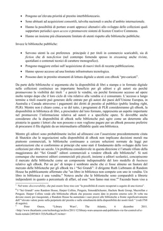 •    Pongono un’elevata priorità al prestito interbibliotecario.
      •    Sono abituati ad acquisizioni consortili, talvolta nazionali o anche d’ambito internazionale.
      •    Hanno la possibilità di portare avanti approcci altenativi allo sviluppo delle collezioni quali
           supportare periodici open access e promuovere sistemi di licenze Creative Commons.
      •    Hanno un insieme più chiaramente limitato di utenti rispetto alle biblioteche pubbliche.

Invece le biblioteche pubbliche:

      •    Servono utenti la cui preferenza principale è per titoli in commercio scaricabili, sia di
           fiction che di non-fiction (nel contempo fornendo spesso in streaming anche riviste,
           quotidiani e contenuti tecnici di carattere monografico).
      •    Pongono maggiore enfasi sull’acquisizione di nuovi titoli di recente pubblicazione.
      •    Hanno spesso accesso ad una limitata infrastruttura tecnologica.
      •    Possono dare in prestito strumenti di lettura digitale a utenti con eBook “pre-caricati”.

Da parte delle biblioteche si argomenta che la disponibilità di libri a stampa o in formato digitale
nelle collezioni costituisce un importante beneficio per gli editori e gli autori sia perché
promuovono la visibilità dei titoli 7 e perciò le vendite, sia perché forniscono accesso ad opere
molto tempo dopo che il loro ciclo di vita relativo alla vendita si è consumato. L’accesso a lungo
termine a titoli esauriti può generare delle entrate per gli autori dei paesi dell’Unione Europea, in
Australia e Canada attraverso i pagamenti dei diritti di prestito al pubblico (public lending right,
PLR). Mentre non è chiaro come, e se del tutto, i programmi di PLR considereranno gli eBook, la
disponibilità in biblioteca di libri, a prescindere dal loro formato, rappresenta un aspetto importante
nel promuovere l’informazione relativa ad autori e a specifiche opere. Si dovrebbe anche
considerare che la disponibilità di eBook nelle biblioteche può agire come un deterrente alla
pirateria in quanto i lettori che non possono o non vogliono pagare per un eBook possono preferire
di procurarsi il file digitale da un intermediario affidabile quale una biblioteca.

Mentre gli editori sono probabilmente inclini ad allinearsi con l’asserzione precedentemente citata
di Shatzkin che le negoziazioni sulla disponibilità di eBook non implicano decisioni morali ma
piuttosto commerciali, le biblioteche continuano a cercare soluzioni normate da leggi per
autorizzazioni che si conformino ai principi che sono stati il fondamento dello sviluppo delle loro
collezioni per oltre un secolo. Un problema considerevole in questa direzione è l’attuale rifiuto della
maggioranza dei “Sei Grandi” editori commerciali a vendere eBook alle biblioteche8. Si noti
comunque che numerosi editori commerciali più piccoli, insieme a editori scolastici, concepiscono
il mercato delle biblioteche come un componente indispensabile del loro modello di business
relativo agli eBook. Per un po’ di tempo è sembrato anche che ci fosse almeno un fautore del
mercato delle biblioteche per gli eBook tra i “Sei Grandi”: il dirigente Ruth Liebmann di Random
House ha pubblicamente affermato che "un libro in biblioteca non compete con uno in vendita. Un
libro in biblioteca è una vendita." Notava anche che le biblioteche sono comparabili a librerie
indipendenti in quanto a percentuale di affari, ed esse "non fanno mai rese."9 Facendo buon viso a
7
    Nel testo: discoverability, che può essere forse reso con “la possibilità di essere recuperati a seguito di una ricerca”.
8
  I “Sei Grandi“ sono Random House, Harper Collins, Penguin, Simon&Schuster, Hachete Book Group, Macmillan e
Penguin. Harper Collins vende alle biblioteche eBook che possono essere date in prestito esterno solo 26 volte ma
devono essere poi riacquistati, e Random House ha aumentato i suoi prezzi alle biblioteche a fronte significativamente
dell’“elevato valore posto sulla perpetuità del prestito e sulla simultaneità della disponibilità dei nostri titoli “ (vedi FN8
di seguito).
9
        Peter       Osnos,         “Library        Wars“,          The        Atlantic,        6       dicembre           2011.
<http://www.theatlantic.com/technology/archive/2011/12/library-wars-amazon-and-publishers-vie-for-control-of-e-
book-rentals/249544/#.Tt5zNoHkszY.twitter>
 
