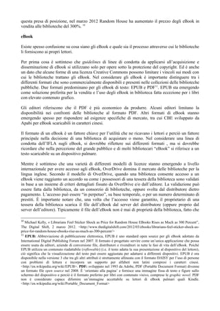 questa presa di posizione, nel marzo 2012 Random House ha aumentato il prezzo degli eBook in
vendita alle biblioteche del 300%. 10

eBook

Esiste spesso confusione su cosa siano gli eBook e quale sia il processo attraverso cui le biblioteche
li forniscono ai propri lettori.

Per prima cosa è sottinteso che guidelines di linee di condotta da applicarsi all’acquisizione e
disseminazione di eBook si utilizzano solo per opere sotto la protezione del copyright. Ed è anche
un dato che alcune forme di una licenza Creative Commons possono limitare i vincoli sui modi con
cui le biblioteche trattano gli eBook. Nel considerare gli eBook è importante distinguere tra i
differenti formati che sono commercialmente disponibili e presenti nelle collezioni delle biblioteche
pubbliche. Due formati predominano per gli eBook di testo: EPUB e PDF11. EPUB sta emergendo
come soluzione preferita per la vendita e l’uso degli eBook in biblioteca fatta eccezione per i libri
con elevato contenuto grafico.

Gli editori riferiscono che il PDF è più economico da produrre. Alcuni editori limitano la
disponibilità nei confronti delle biblioteche al formato PDF. Altri formati di eBook stanno
emergendo spesso per rispondere ad esigenze specifiche di mercato, tra cui CBE sviluppato da
Apabi per eBook scaricabili in caratteri cinesi.

Il formato di un eBook è un fattore chiave per l’utilità che ne ricavano i lettori e perciò un fattore
principale nella decisione di una biblioteca di acquistare o meno. Nel considerare una linea di
condotta dell’IFLA sugli eBook, si dovrebbe riflettere sui differenti formati , ma si dovrebbe
ricordare che nella percezione del grande pubblico e di molti bibliotecari “eBook” si riferisce a un
testo scaricabile su un dispositivo palmare.

Mentre è sottinteso che una varietà di differenti modelli di licenze stanno emergendo a livello
internazionale per avere accesso agli eBook, OverDrive domina il mercato delle biblioteche per la
lingua inglese. Secondo il modello di OverDrive, quando una biblioteca consente accesso a un
eBook viene raggiunto un accordo su come i possessori di una tessera della biblioteca sono validati
in base a un insieme di criteri dettagliati fissato da OverDrive e/o dall’editore. La validazione può
essere fatta dalla biblioteca, da un consorzio di biblioteche, oppure svolta dal distributore dietro
pagamento. L’accesso può essere “in perpetuo”, su base temporale, o per un numero determinato di
prestiti. È importante notare che, una volta che l’accesso viene garantito, il proprietario di una
tessera della biblioteca scarica il file dell’eBook dal server del distributore (oppure proprio dal
server dell’editore). Tipicamente il file dell’eBook non è mai di proprietà della biblioteca, fatto che

10
   Michael Kelly, « Librarians Feel Sticker Shock as Price for Random House EBooks Rises as Much as 300 Percent”,
The Digital Shift, 2 marzo 2012. <http://www.thedigitalshift.com/2012/03/ebooks/librarians-feel-sticker-shock-as-
price-for-random-house-ebooks-rise-as-much-as-300-percent/>
11
   EPUB: Abbreviazione di pubblicazione elettronica, EPUB è uno standard open source per gli eBook adottato da
International Digital Publishing Forum nel 2007. Il formato è progettato servire come un’unica applicazione che possa
essere usata da editori, aziende di conversione file, distributori e rivenditori in tutte le fasi di vita dell’eBook. Poiché
EPUB utilizza un contenuto riadattabile (reflowable) (i.e. il testo adatta la sua presentazione al dispositivo del lettore),
ciò significa che la visualizzazione del testo può essere aggiustata per adattarsi a differenti dispositivi. EPUB è ora
disponibile nella versione 3 che tra gli altri attributi è strettamente allineata con il formato DAISY per l’uso di persone
con problemi di lettura e incorpora un supporto per alfabeti non latini compresi i caratteri cinesi.
<http://en.wikipedia.org/wiki/EPUB>. PDF: sviluppato nel 1993 da Adobe, PDF (Portable Document Format) divenne
un formato file open source nel 2008. È ‘orientato alla pagina’ e fornisce una immagine fissa di testo e figure sullo
schermo del dispositivo e perciò è il formato preferito per libri con contenuto visivo, comprese le graphic novel. PDF
non è considerato capace difornire un’immagine accettabile su lettori di eBook palmari quali Kindle.
<http://en.wikipedia.org/wiki/Portable_Document_Format>
 