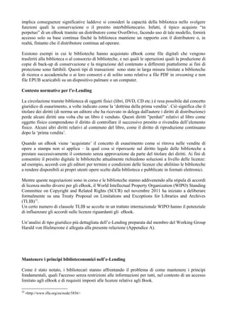 implica conseguenze significative laddove si consideri la capacità della biblioteca nello svolgere
funzioni quali la conservazione o il prestito interbibliotecario. Infatti, il tipico acquisto “in
perpetuo” di un eBook tramite un distributore come OverDrive, facendo uso di tale modello, fornirà
accesso solo su base continua finché la biblioteca mantiene un rapporto con il distributore o, in
realtà, fintanto che il distributore continua ad operare.

Esistono esempi in cui le biblioteche hanno acquistato eBook come file digitali che vengono
trasferiti alla biblioteca o al consorzio di biblioteche, e nei quali le operazioni quali la produzione di
copie di back-up di conservazione e la migrazione del contenuto a differenti piattaforme ai fini di
protezione sono fattibili. Questi tipi di transazioni sono state in larga misura limitate a biblioteche
di ricerca o accademiche o ai loro consorzi e di solito sono relative a file PDF in streaming e non
file EPUB scaricabili su un dispositivo palmare o un computer.

Contesto normative per l’e-Lending

La circolazione tramite biblioteca di oggetti fisici (libri, DVD, CD etc.) è resa possibile dal concetto
giuridico di esaurimento, a volte indicato come la ‘dottrina della prima vendita’. Ciò significa che il
titolare dei diritti (di norma un editore che ha ricevuto in delega dall'autore i diritti di distribuzione)
perde alcuni diritti una volta che un libro è venduto. Questi diritti "perduti" relativi al libro come
oggetto fisico comprendono il diritto di controllare il successivo prestito o rivendita dell’elemento
fisico. Alcuni altri diritti relativi al contenuto del libro, come il diritto di riproduzione continuano
dopo la ‘prima vendita’.

Quando un eBook viene ‘acquistato’ il concetto di esaurimento come si ritrova nelle vendite di
opere a stampa non si applica – la qual cosa si ripercuote sul diritto legale delle biblioteche a
prestare successivamente il contenuto senza approvazione da parte del titolare dei diritti. Ai fini di
consentire il prestito digitale le biblioteche attualmente richiedono soluzioni a livello delle licenze:
ad esempio, accordi con gli editori per termini e condizioni delle licenze che abilitino le biblioteche
a rendere disponibili ai propri utenti opere scelte dalla biblioteca e pubblicate in formati elettronici.

Mentre queste negoziazioni sono in corso e le biblioteche stanno addivenendo alla stipula di accordi
di licenza molto diversi per gli eBook, il World Intellectual Property Organization (WIPO) Standing
Committee on Copyright and Related Rights (SCCR) nel novembre 2011 ha iniziato a deliberare
formalmente su una Treaty Proposal on Limitations and Exceptions for Libraries and Archives
(TLIB)12.
Un certo numero di clausole TLIB se accolte in un trattato internazionale WIPO hanno il potenziale
di influenzare gli accordi sulle licenze riguardanti gli eBook.

Un’analisi di tipo giuridico più dettagliata dell’e-Lending preparata dal membro del Working Group
Harald von Hielmcrone è allegata alla presente relazione (Appendice A).




Mantenere i principi biblioteconomici nell’e-Lending

Come è stato notato, i bibliotecari stanno affrontando il problema di come mantenere i principi
fondamentali, quali l'accesso senza restrizioni alle informazioni per tutti, nel contesto di un accesso
limitato agli eBook e di requisiti imposti alle licenze relative agli Book.

12
     <http://www.ifla.org/en/node/5856>
 