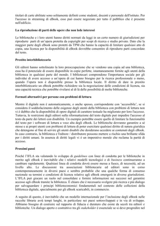 titolari di carte abilitate sono solitamente definiti come studenti, docenti e personale dell'istituto. Per
l'accesso in streaming di eBook, esso può essere negoziato per tutto il pubblico che è presente
nell'edificio.

La riproduzione di parti delle opere che non lede interessi

Le biblioteche e i loro utenti hanno diritti normati da leggi in un certo numero di giurisdizioni per
riprodurre parti di un’opera protetta da copyright per scopi di ricerca e studio privato. Dato che la
maggior parte degli eBook sono protetti da TPM che hanno la capacità di limitare qualsiasi atto di
copia, una licenza per la disponibilità di eBook dovrebbe consentire di riprodurre parti concordate
del testo.

Prestito interbibliotecario

Gli editori hanno sottolineato la loro preoccupazione che se vendono una copia ad una biblioteca,
essa ha il potenziale di essere disponibile in copie perfette, istantaneamente fornite agli utenti della
biblioteca in qualsiasi parte del mondo. I bibliotecari comprendono l'importanza sociale per gli
individui di avere accesso a un’opera di cui hanno bisogno per la ricerca professionale o meno,
quando l’opera non è disponibile presso la biblioteca locale. Il diritto di dare in prestito
interbibliotecario un eBook potrebbe richiedere sia la negoziazione delle condizioni di licenza, sia
una capacità tecnica che potrebbe rivelarsi al di là delle possibilità di molte biblioteche.

Formati alternativi per persone con problemi di lettura

Mentre il digitale non è automaticamente, o anche spesso, corrispondente con ‘accessibile’, se si
considera il soddisfacimento delle esigenze degli utenti della biblioteca con problemi di lettura non
vi è dubbio che la disponibilità di opere digitali di carattere testuale ha migliorato per loro l'accesso.
Tuttavia, le restrizioni degli editori sulla riformattazione del testo digitale può impedire l'accesso al
testo da parte dei lettori con disabilità. Un esempio potrebbe essere quello di limitare la funzionalità
del testo per i software di lettura a voce alta degli eBook. Le biblioteche dovranno garantire a sé
stesse e ai propri utenti con problemi di lettura di poter esercitare qualsiasi diritto di natura giuridica
che detengono al fine di servire gli utenti disabili che desiderano accedere ai contenuti degli eBook.
In caso contrario, la biblioteca e l'editore / distributore possono mettere a rischio una brillante sfida
per i diritti umani. In assenza di diritti legali vi è un imperativo morale che reclama la parità di
accesso.

Prossimi passi

Poiché l’IFLA sta valutando lo sviluppo di guidelines con linee di condotta per le biblioteche in
merito agli eBook è inevitabile che i relativi modelli tecnologici e di business continueranno a
cambiare rapidamente. Qualsiasi linea di condotta dovrà essere messa a fuoco, di necessità, ad un
livello alto. Le discussioni tra associazioni bibliotecarie ed editori sono in corso
contemporaneamente in diversi paesi e sembra probabile che una qualche forma di consenso
nazionale su termini e condizioni di licenza relative agli eBook emergerà in diverse giurisdizioni.
L’IFLA può giocare un ruolo nel consolidare e fornire informazioni sui successi nel garantire
accesso agli eBook tramite la biblioteca. È chiaro che è necessario svolgere più ricerca e più dialogo
per salvaguardare i principi biblioteconomici fondamentali nel contesto delle collezioni della
biblioteca digitale, specialmente per gli eBook scaricabili, in commercio.

A seguito di questo, è inevitabile che un modello internazionale per l’inclusione degli eBook nelle
raccolte librarie avrà tempi lunghi, in particolare nei paesi sottosviluppati e in via di sviluppo.
Abbiamo bisogno di costruire sul rapporto di fiducia e duraturo che esiste da secoli tra editori e
biblioteche. Un dialogo aperto e costruttivo tra gli stakeholder è essenziale se si deve progredire nel
 